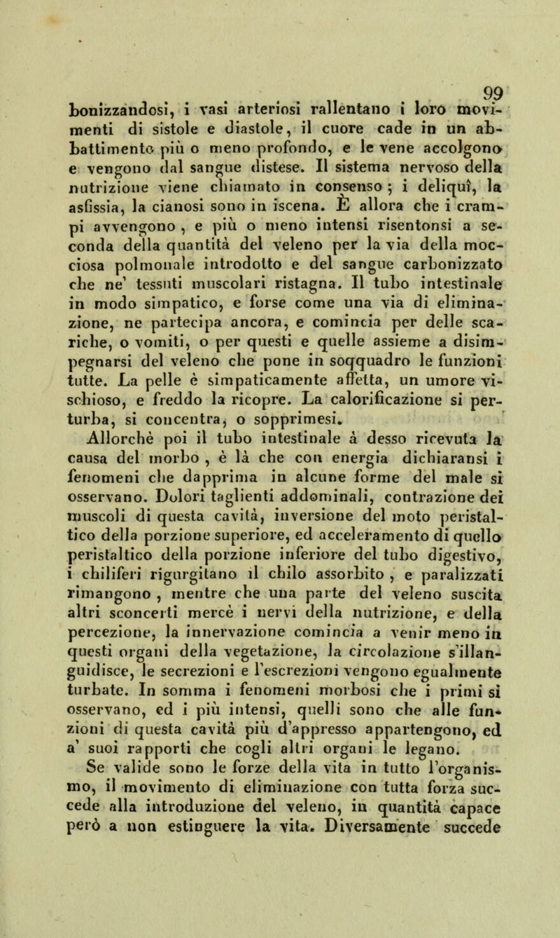 bonizzandosi, i vasi arteriosi rallentano i loro movi- menti di sistole e diastole, il cuore cade in un ab- battimento più o meno profondo, e le vene accolgono e vengono dal sangue distese. Il sistema nervoso della nutrizione viene chiamato in consenso ; i deliqui, la asfissia, la cianosi sono in iscena. E allora che i cram- pi avvengono , e più o meno intensi risentonsi a se- conda della quantità del veleno per la via della moc- ciosa polmonale introdotto e del sangue carbonizzato che ne1 tessuti muscolari ristagna. Il tubo intestinale in modo simpatico, e forse come una via di elimina- zione, ne partecipa ancora, e comincia per delle sca- riche, o vomiti, o per questi e quelle assieme a disim- pegnarsi del veleno che pone in soqquadro le funzioni tutte. La pelle è simpaticamente affetta, un umore vi- schioso, e freddo la ricopre. La calorifìcazione si per- turba, si concentra, o sopprimesi. Allorché poi il tubo intestinale a desso ricevuta la causa del morbo , è là che con energia dichiaransi i fenomeni che dapprima in alcune forme del male si osservano. Dolori taglienti addominali, contrazione dei muscoli di questa cavità, inversione del moto peristal- tico della porzione superiore, ed acceleramento di quello peristaltico della porzione inferiore del tubo digestivo, i chiliferi rigurgitano il chilo assorbito , e paralizzati rimangono , mentre che una parte del veleno suscita altri sconcerti mercè i nervi della nutrizione, e della percezione, la innervazione comincia a venir meno in questi organi della vegetazione, la circolazione s'illan- guidisce, le secrezioni e l'escrezioni vengono egualmente turbate. In somma i fenomeni morbosi che i primi sì osservano, ed i più intensi, quelli sono che alle fun* zioni di questa cavità più d'appresso appartengono, ed a' suoi rapporti che cogli altri organi le legano. Se valide sono le forze della vita in tutto l'organis- mo, il movimento di eliminazione con tutta forza suc- cede alla introduzione dei veleno, in quantità capace però a non estinguere la vita. Diversamente succede