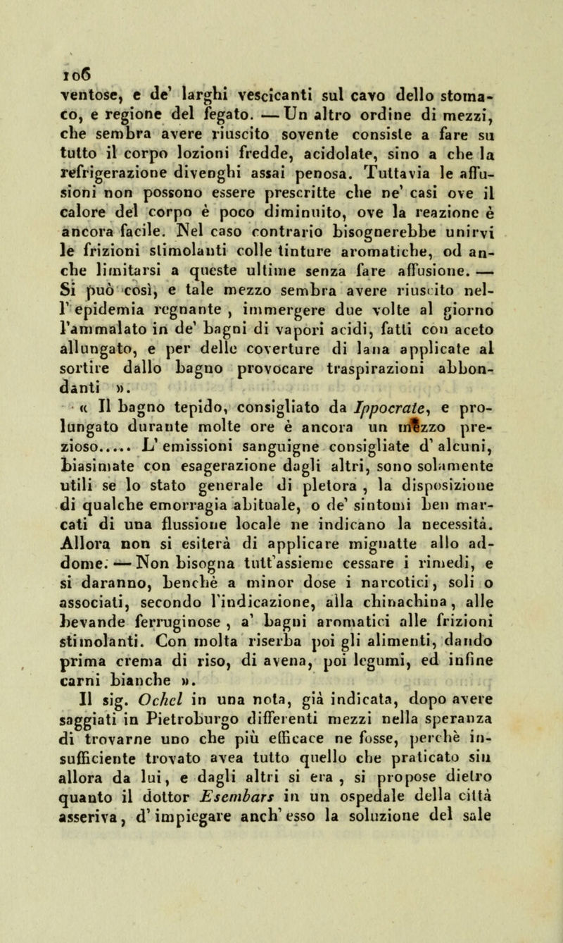 io6 ventose, e de' larghi vescicanti sul cavo dello stoma* co, e regione del fegato. —Un altro ordine di mezzi, che sembra avere riuscito sovente consiste a fare su tutto il corpo lozioni fredde, acidolate, sino a che la refrigerazione divenghi assai penosa. Tuttavia le affu- sioni non possono essere prescritte che ne' casi ove il calore del corpo è poco diminuito, ove la reazione è ancora facile. Nel caso contrario bisognerebbe unirvi le frizioni slimolanti colle tinture aromatiche, od an- che limitarsi a queste ultime senza fare affusione. — Si può così, e tale mezzo sembra avere riusi ito nel- T epidemia regnante , immergere due volte al giorno l'ammalato in de* bagni di vapori acidi, fatti con aceto allungato, e per delle coverture di lana applicate al sortire dallo bagno provocare traspirazioni abbon- danti ». ce II bagno tepido, consigliato da Ippocrate, e pro- lungato duraute molte ore è ancora un xn%zzo pre- zioso L'emissioni sanguigne consigliate d'alcuni, biasimate con esagerazione dagli altri, sono solamente utili se lo stato generale di pletora , la disposizione di qualche emorragia abituale, o de' sintomi ben mar- cati di una flussione locale ne indicano la necessità. Allora non si esiterà di applicare mignatte allo ad- dome.—-Non bisogna tuttassieme cessare i rimedi, e si daranno, benché a minor dose i narcotici, soli o associati, secondo l'indicazione, alla chinachina, alle bevande ferruginose , a' bagni aromatici alle frizioni stimolanti. Con molta riserba poi gli alimenti, dando prima crema di riso, di avena, poi legumi, ed infine carni bianche ». Il sig. Ochcl in una nota, già indicata, dopo avere saggiati in Pietroburgo differenti mezzi nella speranza di trovarne uno che più efficace ne fosse, perchè in- sufficiente trovato avea tutto quello che praticato sin allora da lui, e dagli altri si era, si propose dietro quanto il dottor Esembars in un ospedale della città asseriva, d'impiegare anch'esso la soluzione del sale