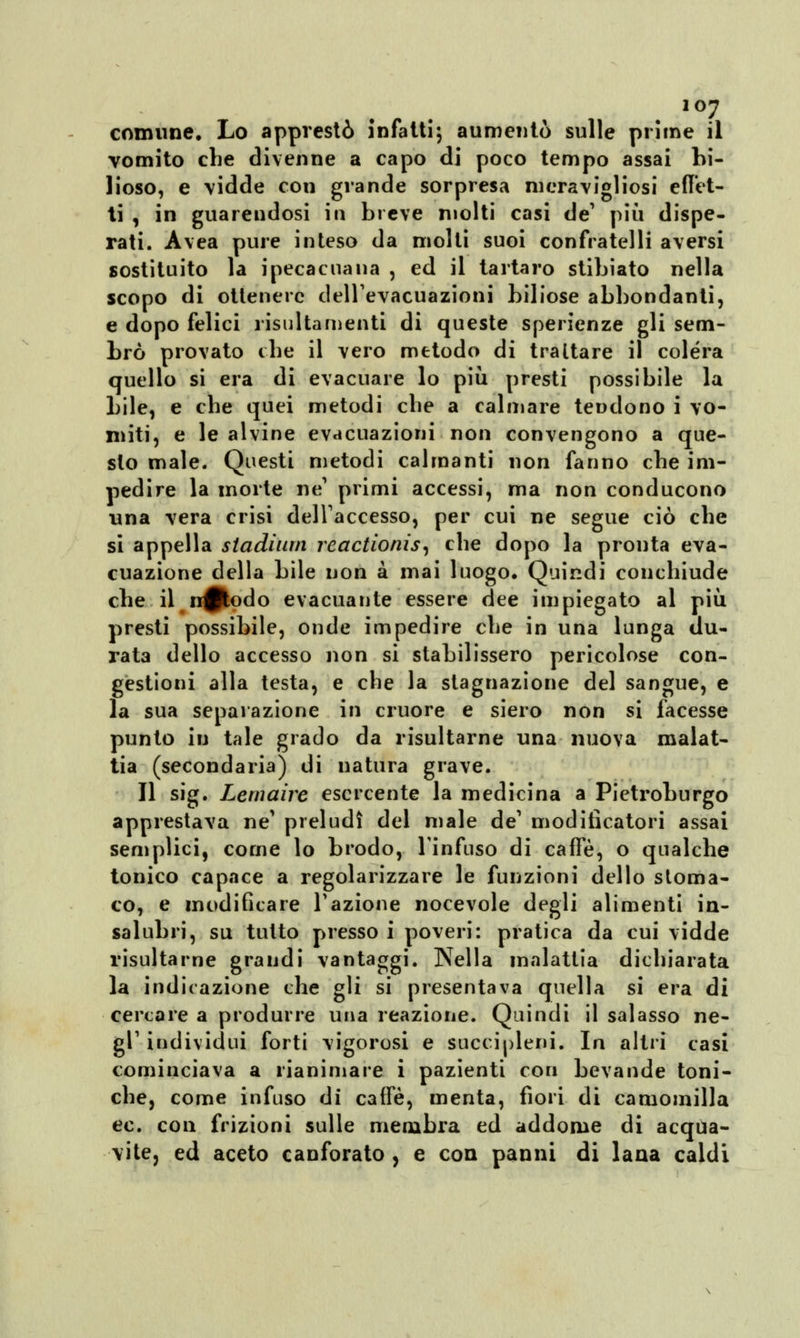 comune. Lo apprestò infatti; aumentò sulle prime il vomito che divenne a capo di poco tempo assai bi- lioso, e \idde con grande sorpresa meravigliosi effet- ti , in guarendosi in breve molti casi de' più dispe- rati. Avea pure inteso da molti suoi confratelli aversi sostituito la ipecacuana , ed il tartaro stibiato nella scopo di ottenere dell'evacuazioni biliose abbondanti, e dopo felici risultamene di queste sperienze gli sem- brò provato che il vero metodo di trattare il colera quello si era di evacuare lo più presti possibile la bile, e che quei metodi che a calmare tendono i vo- miti, e le alvine evacuazioni non convengono a que- sto male. Questi metodi calmanti non fanno che im- pedire la morte ne1 primi accessi, ma non conducono una vera crisi dell'accesso, per cui ne segue ciò che si appella stadium reactionis, che dopo la pronta eva- cuazione della bile non a mai luogo. Quindi conchiude che il ir^todo evacuante essere dee impiegato al più presti possibile, onde impedire che in una lunga du- rata dello accesso non si stabilissero pericolose con- gestioni alla testa, e che la stagnazione del sangue, e la sua separazione in cruore e siero non si facesse punto in tale grado da risultarne una nuova malat- tia (secondaria) di natura grave. Il sig. Lemaire esercente la medicina a Pietroburgo apprestava ne' preludi del male de' moditìcatori assai semplici, come lo brodo, l'infuso di caffè, o qualche tonico capace a regolarizzare le funzioni dello stoma- co, e modificare Fazione nocevole degli alimenti in- salubri, su tutto presso i poveri: pratica da cui vidde risultarne grandi vantaggi. Nella malattia dichiarata la indicazione che gli si presentava quella si era di cercare a produrre una reazione. Quindi il salasso ne- gl1 individui forti vigorosi e succipleni. la altri casi cominciava a rianimare i pazienti con bevande toni- che, come infuso di caffè, menta, fiori di camomilla ec. con frizioni sulle membra ed addome di acqua- vite, ed aceto canforato, e con panni di lana caldi