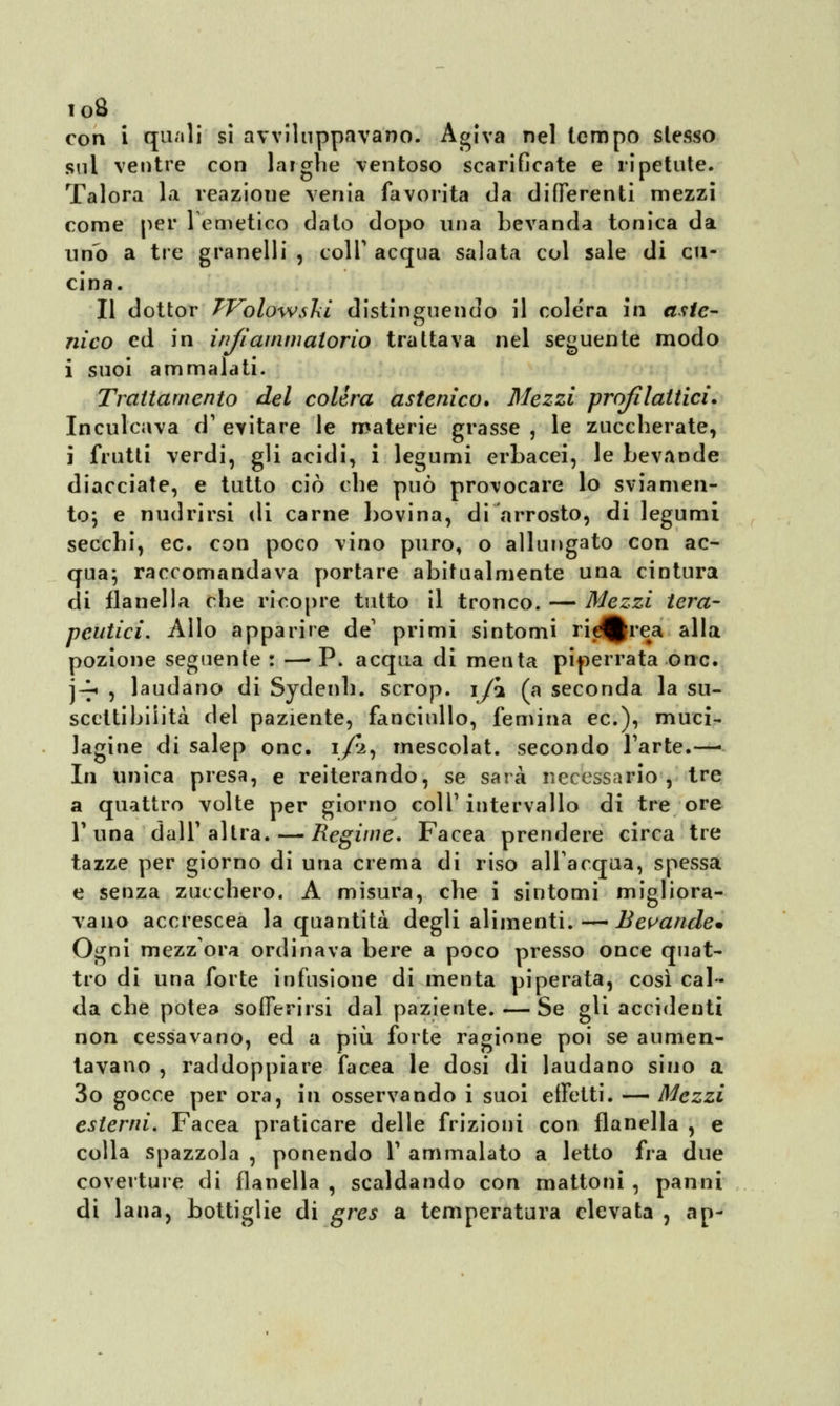 io8 con i quali si avviluppavano. Agiva nel tempo stesso sul ventre con larghe ventoso scarificate e ripetute. Talora la reazione venia favorita da differenti mezzi come per 1 emetico dato dopo una bevanda tonica da uno a tre granelli , colT acqua salata col sale di cu- cina. Il dottor TVolowslii distinguendo il colera in aste- nico ed in infiammatorio trattava nel seguente modo i suoi ammalati. Trattamento del colèra astenico. Mezzi profilattici. Inculcava d1 evitare le materie grasse , le zuccherate, j frutti verdi, gli acidi, i legumi erbacei, le bevande diacciate, e tutto ciò che può provocare lo sviamen- to; e nudrirsi di carne bovina, di arrosto, di legumi secchi, ec. con poco vino puro, o allungato con ac- qua; raccomandava portare abitualmente una cintura di flanella che ricopre tutto il tronco. — Mezzi tera- peutici. Allo apparire de' primi sintomi ricerca alla pozione seguente : —■ P. acqua di menta piperrata onc. j-^ 5 laudano di Sydenh. scrop. \fi (a seconda la su- scettibilità del paziente, fanciullo, femina ec), muei- lagine di salep onc. i/i, mescolat. secondo l'arte.— In unica presa, e reiterando, se sarà necessario, tre a quattro volte per giorno colT intervallo di tre ore T una dall' altra. — Regime. Facea prendere circa tre tazze per giorno di una crema di riso all'acqua, spessa e senza zucchero. A misura, che i sintomi migliora- vano accrescea la quantità degli alimenti. — Bevande* Ogni mezzora ordinava bere a poco presso once quat- tro di una forte infusione di menta pi pera ta, così cal- da che potea sofferirsi dal paziente. — Se gli accidenti non cessavano, ed a più forte ragione poi se aumen- tavano , raddoppiare facea le dosi di laudano sino a 3o gocce per ora, in osservando i suoi effetti. — Mezzi esterni. Facea praticare delle frizioni con flanella , e colla spazzola , ponendo T ammalato a letto fra due coverture di flanella , scaldando con mattoni , panni di lana, bottiglie di gres a temperatura elevata , ap-