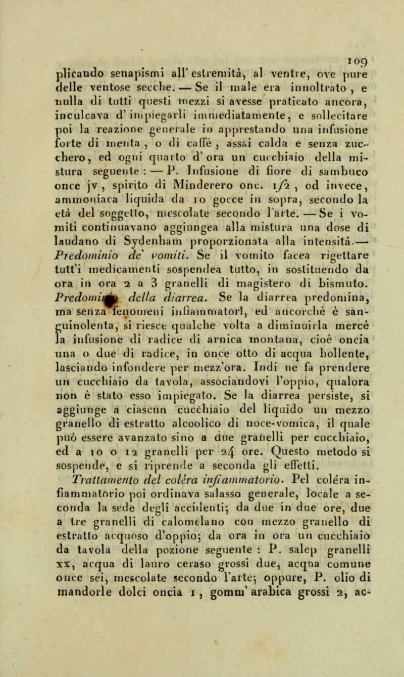 plicaudo senapismi all'estremità, al ventre, ove pure delle ventose secche. — Se il male era in noi tra to , e nulla di tutti questi mezzi si avesse praticato ancora, inculcava d'impiegarli immediatamente, e sollecitare poi la reazione generale io apprestando una infusione forte di menta , o di caffè , assai calda e senza zuc- chero, ed ogni quarto d'ora un cucchiaio della mi- stura seguente: — P. Infusione di fiore di sambuco once jv , spirito di Minderero onc. ijftt , od invece, ammoniaca liquida da io gocce ili sopra, secondo la età del soggetto, mescolate secondo Parte.—Se i vo- miti continuavano aggiungea alla mistura una dose di laudano di Sytlenhaui proporzionata alla intensità.— Predominio de vomiti. Se il vomito facea rigettare tutt'i medicamenti sospendea tutto, in sostituendo da ora in ora 2 a 3 granelli di magistero di bismuto. Predomitmp della diarrea. Se la diarrea predomina, ma senza fenomeni infiammatori, ed ancorché è san- guinolenta, si riesce qualche volta a diminuirla mercè la infusione di radice di arnica montana, cioè oncia una o due di radice, in once otto di acqua bollente, lasciando infondere per mezz'ora. Indi ne fa prendere un cucchiaio da tavola, associandovi l'oppio, qualora non è stato esso impiegato. Se la diarrea persiste, si aggiunge a ciascun cucchiaio del liquido un mezzo granello di estratto alcoolico di noce-vomica, il quale può essere avanzato sino a due granelli per cucchiaio, ed a io o 12 granelli per 24 ore. Questo metodo si sospende, e si riprende a seconda gli effetti. Trattamento del colèra infiammatorio» Pel colera in- fiammatorio poi ordinava salasso generale, locale a se- conda la sede degli accidenti; da due in due ore, due a tre granelli di calomelano con mezzo granello di estratto acquoso d'oppio; da ora in ora un cucchiaio da tavola della pozione seguente : P. salep granelli xx, acqua di lauro ceraso grossi due, acqua comune once sei, mescolate secondo l'afte; oppure, P. olio di