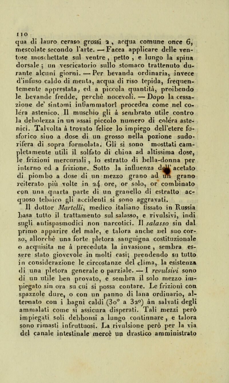 qua di lauro ceraso grossi 1 * acqua comune once 6, mescolate secondo l'arte.—Facea applicare delle ven- tose moschettate sul ventre , petto , e lungo la spina dorsale } un vescicatorio sullo stomaco trattenuto du- rante alcuni giorni. — Per bevanda ordinaria, invece d'infuso caldo di menta, acqua di riso tepida, frequen- temente apprestata; ed a piccola quantità, proibendo le bevande fredde, perchè nocevoli.—Dopo la cessa- zione de1 sintomi infiammatori procedea come nel co- lera astenico. Il muschio gli a sembrato utile contro la debolezza in un assai piccolo numero di colera aste- nici. Talvolta a trovato felice lo impiego dell'etere fo- sforico sino a dose di un grosso nella pozione sudo- rifera di sopra formolata. Gli si sono mosttati cam- pletamente utili il solfato di china ad altissima dose, le frizioni mercuriali , lo estratto di bella-donna per interno ed a frizione. Sotto la influenza d^T acetato di piombo a dose di un mezzo grano ad im grano reiterato più volte in 1^ ore, or solo, or combinato con una quarta parte di un granello di estratto ac- quoso tebaico gli accidenti si sono aggravati. Il dottor Martelli, medico italiano fissato in Russia basa tutto il trattamento sul salasso, e rivulsivi, indi sugli antispasmodici non narcotici. Il salasso sin dal primo apparire del male, e talora anche nel suo cor- so, allorché una forte pletora sanguigna costituzionale o acquisita ne a preceduta la invasione , sembra es- sere stato giovevole in molti casi*, prendendo su tutto in considerazione le circostanze del clima, la esistenza di una pletora generale o parziale. — I revulsivi sono di un utile ben provato, e sembra il solo mezzo im- piegato sin ora su cui si possa contare. Le frizioni con. spazzole dure, o con un panno di lana ordinario, al- ternato con i bagni caldi (3o° a 32°) àn salvati degli ammalati come si assicura disperati. Tali mezzi però impiegati soli debbonsi a lungo continnare , e talora sono rimasti infruttuosi. La rivulsione però per la via del canale intestinale mercè un drastico amministrato