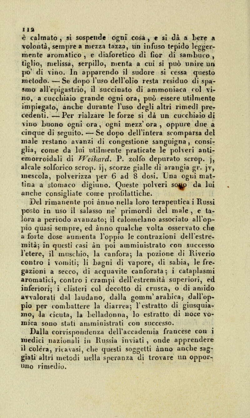 è calmato, si sospende ogni cosa, e sì dà a bere a volontà, sempre a mezza tazza, un infuso tepido legger- mente aromatico , e diaforetico dì fior di sambuco , tiglio, melissa, serpillo, menta a cui si può unire un pò1 di vino. In apparendo il sudore si cessa questo metodo. —Se dopo Pitto dell'olio resta residuo di spa- smo all'epigastrio, il succinato di ammoniaca col vi- no, a cucchiaio grande ogni ora, può essere utilmente impiegato, anche durante l'uso degli altri rimedi pre- cedenti.— Per rialzare le forze si dà un cucchiaio di vino buono ogni ora, ogni mezz'ora, oppure due a cinque di seguito. — Se dopo dell'intera scomparsa del male restano avanzi di congestione sanguigna , consi- glia, come da lui utilmente praticate le polveri anti- emorroidali di TVcxkard. P. zolfo depurato scrop. j, alcale solforico scrop. ij, scorze gialle di arangia gr. jv, mescola, polverizza per 6 ad 8 dosi. Una ogni mat- tina a stomaco digiuno. Queste polveri sow> da lui anche consigliate come profilattiche. Del rimanente poi anno nella loro terapeutica i Russi posto in uso il salasso ne' primordi del male , e ta- lora a periodo avanzato-, il calomelano associato all'op- pio quasi sempre, ed anno qualche volta osservato che a forte dose aumenta l'oppio le contrazioni dell'estre- mità; in questi casi àn poi ammiuistrato con successo Fetere, il muschio, la canfora; la pozione di Riverio contro i vomiti; li bagni di vapore, di sabia, le fre- gazioni a secco, di acquavite canforata; i cataplasmi aromatici, contro i crampi dell'estremità superiori, ed inferiori; i clisteri col decotto di crusca, o di amido avvalorati dal laudano, dalla gomm'arabica, dall'op- pio per combattere la diarrea; l'estratto di giusquia- mo, la cicuta, la belladonna, lo estratto di noce vo- mica sono stati ani mi Distrati con successo. Dalla corrispondenza dell'accademia francese con i medici nazionali in Russia inviati , onde apprendere il colera, ricavasi, che questi soggetti anno anche sag- giati altri metodi nella speranza di trovare un oppor- uno rimedio.