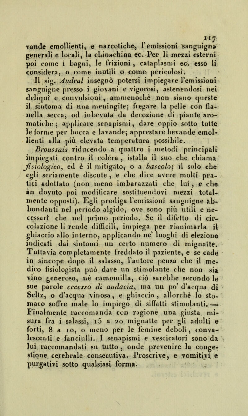 .If7 valide emollienti, e narcotiche, remissioni sanguigna generali e locali, la chinachina ec. Per li mezzi esterni poi come i bagni, le frizioni , cataplasmi ec. esso li considera, o come inutili o come pericolosi. Il sig. Andrai insegnò potersi impiegare remissioni sanguigne presso i giovani e vigorosi, astenendosi nei deliqui e convulsioni , ammenoché non siano queste il sintoma di una meningite; fregare la pelle con fla- nella secca, od inbevuta da decozione di piante aro- matiche ; applicare senapismi, dare oppio sotto tutte le forme per bocca e lavande; apprestare bevande emol- lienti alla più elevata temperatura possibile. Broussais riducendo a quattro i metodi principali impiegati contro il colera , istalla il suo che chiama Jìbiologico, ed è il mitigato, o a bascolo^ il solo che egli seriamente discute , e che dice avere molti pra- tici adottato (non meno imbarazzati che lui , e che àn dovuto poi modificare sostituendovi mezzi total- mente opposti). Egli prodiga remissioni sanguigne ab- bondanti nel periodo algido, ove sono più utili e ne- cessari che nel primo periodo. Se il difetto di cir- colazione li rende difficili, impiega per rianimarla il ghiaccio allo interno, applicando ne' luoghi di elezione indicati dai sintomi un certo numero di mignatte. Tuttavia completamente freddato il paziente, e se cade in sincope dopo il salasso, l'autore pensa che il me- dico fisiologica può dare un stimolante che non sia vino generoso, né camomilla, ciò sarebbe secondo le sue parole eccesso di audacia, ma un po' d'acqua di Seltz, o d'acqua vinosa, e ghiaccio, allorché lo sto- maco soffre male lo impiego di siffatti stimolanti.— Finalmente raccomanda con ragione una giusta mi- sura fra i salassi, i5 a 20 mignatte per gli adulti e forti, 8 a io, o meno per le femine deboli, conva- lescenti e fanciulli. 1 senapismi e vescicatori sono da lui raccomandati su tutto, onde prevenire la conge* stipne cerebrale consecutiva. Proscrive, e vomitivi e purgativi sotto qualsiasi forma.