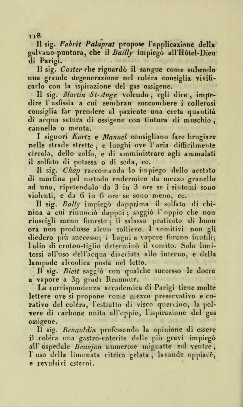 Il sig. Fabrèt Palaprat propose l'applicazione della galvano-puntura, che il Baìlly impiegò all'Hòtel-Dieu di Parigi. Il sig. Cosler che riguardò il sangue come subendo una grande degenerazione nel colera consiglia vivifi- carlo con la ispirazione del gas ossigene. Il sig. Martin St-Ange volendo , egli dice , impe- dire T asfissia a cui sembran soccombere i collerosi consiglia far prendere al paziente una certa quantilà di acqua satura di ossigene con tintura di muschio , cannella o menta. I signori Kurtz e Manuel consigliano fare brugiare nelle strade strette, e luoghi ove l'aria difficilmente circola, dello zolfo, e di amministrare agli ammalati il solfato di potassa o di soda, ec. II sig. Chap raccomanda lo impiego dello acetato di morfina pel metodo endermico da mezzo granello ad uno, ripetendolo da 3 iti 3 ore se i sintomi sono violenti, e da 6 in 6 ore se sono meno, ec. Il sig. Bally impiegò dapprima il solfato di chi- nina a cui rinunciò dappoi -, saggiò 1' oppio che non riuscigli meno funesto -, il salasso praticato di buon ora non produsse alcun sollievo. I vomitivi non gli diedero più successo*, i bagni a vapore furono inutili; 1 olio di croton-tiglio determinò il vomito. Solo limi- lossi all'uso dell'acqua diacciata allo interno, e della lampade alcoolica posta nel letto. Il sig. Biett saggiò con qualche successo le docce a vapore a 39 gradi Reatiniur. La corrispondenza accademica di Parigi tiene molte lettere ove si propone come mezzo preservativo e cu- rativo del colera, l'estratto di visco quercino, la pol- vere di carbone unita all'oppio, l'ispirazione del gas ossigene. Il sig. Renauldin professando la opinione di essere il colera una gastro-enterite delle più gravi impiegò all' ospedale Beaujon numerose mignatte sul ventre , T uso della limonata citrica gelata, lavande oppiacè, e revulsivi esterni.