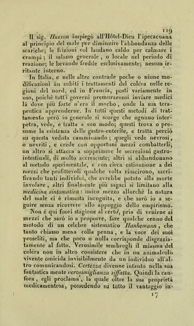 lì slg. Husson impiegò aHHótel-Dieu Yipecacuana al principio del male per diminuire l'abbondanza delle scariche; le frizioni cui laudano caldo per calmare i crampi ; il salasso generale , o locale nel periodo di reazione; le bevande fredde esclusivamente; nessun ir- ritante interno. In Italia, e nelle altre contrade poche o niune mo- dificazioni àu subiti i trattamenti del colera nelle re- gioni del nord, ed in Francia, posti variamente ili uso, poiché lutti governi premuraronsi inviare medici la dove più forte n'era il morbo , onde la sua tera- peutica apprenderne. In tutti questi metodi di trat- tamento però iri generale si scorge che ognuno inter- petra, vede, e tratta a suo modo; questi trova o pre- sume la esistenza delle gastro-enterfte, e tratta perciò su questa veduta camminando 5 quegli vede nevrosi, o nevriti , e crede con opportuni mezzi combatterli; un altro si attacca a sopprimere le secrezioni gastro- intestinali, di molto accresciute; altri si abbandonano al metodo sperimentale, e con cieca ostinazione a dei mezzi che profittevoli qualche volta riuscirono, sacri- ficando tanti individui, che avrebbe potuto alla morte involare , altri finalmente più sagaci si limitano alla medicina sintomatica : unico mezzo allorché la natura del male ci è rimasta incognita, e che sarò io a se- guire senza ricorrere allo appoggio dello empirismo. Non è qui fuori stagione al certo, pria di venirne ai mezzi che sarò io a proporre, fare qualche cenno deL niotodo di un celebre sistematico Hanhemann, che taulo chiasso mena colla penna , e la voce dei suoi proseliti, ma che poco o nulla corrisponde disgrazia- tamente al fatto. Verosimile sembrogli il miasma del colera non in altro consistere che in un animalcolo vivente omicida invisibilmente da un individuo all'al- tro comunicandosi. Certezza divenne intanto nella sua fantastica mente verosimiglianza siffatta. Quindi la can- fora , egli proclama', la quale oltre la sua proprietà medicamentosa, possedendo su tutto il vantaggio io> *7