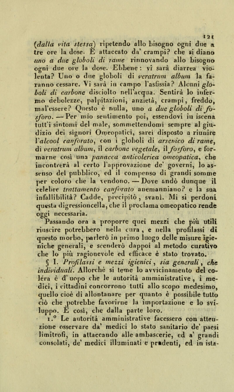 I2t {dalla vita stessa) ripetendo allo bisogno ogni due a tre ore la dose. E attaccato da' crampi? che si diano uno a due globo li di rame rinnovando allo bisogno ogni due ore la dose. Ebbene : vi sarà diarrea vio- lenta? Uno o due gì oboli di veratrum album la fa- ranno cessare. Vi sarà iti campo l'asfissia? Alcuni glo- Ioli di carbone disciolto nell'acqua. Sentirà lo infer- mo debolezze, palpitazioni, anzietà, crampi, freddò, malessere? Questo è nulla, uno a due globoli di fo- sforo*— Per mio sentimento poi, essendovi in iscena tutti sintomi del male, sommettendomi sempre al giu- dizio dei signori Omeopatici, sarei disposto a riunire Yalcool canforato, con i globoli di arsenico di rame, di veratrum album, il carbone vegetale, il fosforo, e for- marne cosi una panacea anticolerica omeopatica, che incontrerà al certo l'approvazione de' governi, lo as- senso del pubblico, ed il compenso di grandi somme per coloro che la vendono. — Dove andò dunque il celebre trattamento canforato anemanniano? e la sua infallibilità? Cadde, precipitò, svanì. Mi si perdoni questa digressioncella, che il proclama omeopatico rende oggi necessaria. Passando ora a proporre quei mezzi che più utili riuscire potrebbero nella cura , e nella profilassi dì questo morbo, {'tarlerò in primo luogo delle misure igie- niche generali, e scenderò dappoi al metodo curativo che lo più ragionevole ed efficace è stato trovato. § I. Profilassi e mezzi igienici, sia generali, che individuali. Allorché si teme lo avvicinamento del co- lera ò d' uopo che le autorità amministrative, i me- dici, i cittadini concorrono tutti allo scopo medesimo, quello cioè di allontanare per quanto è possibile tutto ciò che potrebbe favorirne la importazione e lo svi- luppo. E così, che dalla parte loro. i.° Le autorità amministrative facessero con atten- zione osservare da1 medici lo stato sanitario de1 paesi limitrofi, in attaccando alle ambascerie, ed a' grandi consolati, de1 medici illuminati e prudenti, ed in ista-