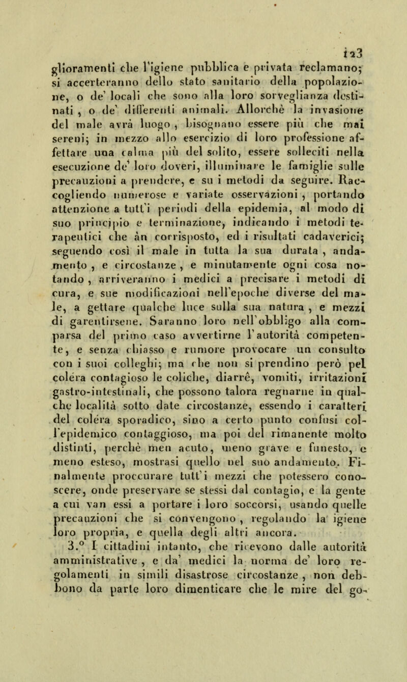 glioramenti che Tigiene pubblica e privata reclamano; si accerteranno dello stato sanitario della popolazio- ne, o de' locali che sono alla loro sorveglianza destn nati , o de' differenti animali. Allorché la invasione del male avrà luogo ^ bisognano essere più che mai sereni; in mezzo allo esercizio di loro professione af- fettare una calma più del solito, essere solleciti nella esecuzione de loro doveri, illuminare le famiglie sulle precauzioni a prendere, e su i metodi da seguire. Rac- cogliendo numerose e variate osservazioni , portando attenzione a tutti periodi della epidemia, al modo di suo principio e terminazione, indicando i metodi te- rapeutici che àn corrisposto, ed i risultati cadaverici; seguendo così il male in tutta la sua durata , anda- mento , e circostanze , e minutamente ogni cosa no- tando , arriveranno i medici a precisare i metodi di cura, e sue modificazioni nell'epoche diverse del ma- le, a gettare qualche luce sulla sua natura , e mezzi di garentirsene. Saranno loro nelT obbligo alla com- parsa del primo caso avvertirne l'autorità competen- te, e senza chiasso e rumore provocare un consulto con i suoi colleghi; ma che non si prendino però pel colera contagioso le coliche, diarrè, vomiti, irritazioni gastro-intestinali, che possono talora regnarne in qual- che località sotto date circostanze, essendo i caratteri del colera sporadico, sino a certo punto confusi col- .l'epidemico contaggioso, ma poi del rimanente molto distinti, perchè men acuto, meno grave e funesto, e meno esteso, mostrasi quello nel suo andamento. Fi- nalmente proccurare tutt'i mezzi che potessero cono- scere, onde preservare se stessi dal contagio, e la gente a cui vai? essi a portare i loro soccorsi, usando quelle precauzioni che si convengono , regolando la igiene loro propria, e quella degli altri ancora. 3.° I cittadini intanto, che ricevono dalle autorità amministrative , e da1 medici la norma de' loro re- golamenti in simili disastrose circostanze , non deb- bono da parte loro dimenticare che le mire del go-