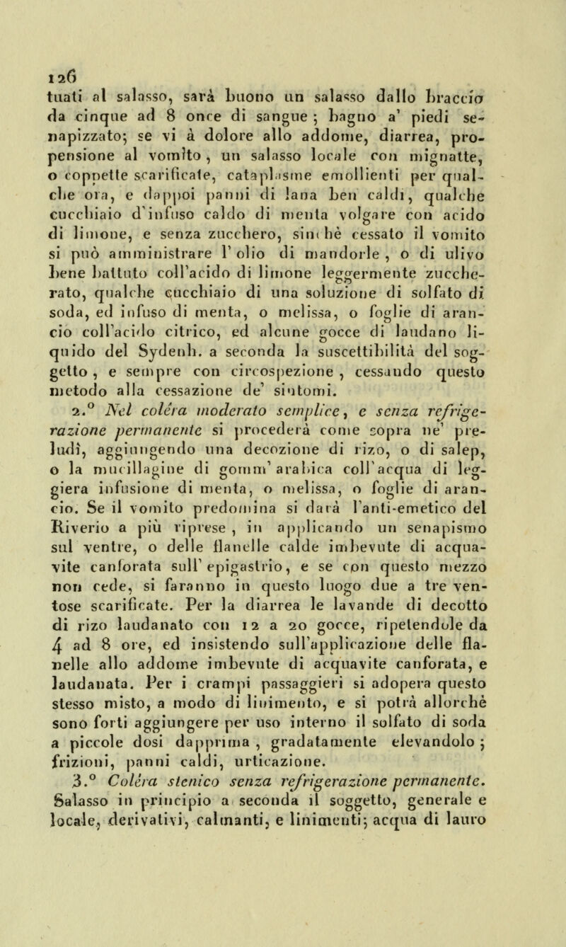 tuàti al salasso, sarà buono un salasso dallo braccio da cinque ad 8 once di sangue ; bagno a1 piedi se- napizzato; se vi a dolore allo addome, diarrea, pro- pensione al vomito , un salasso locale con mignatte, o coppette scarificate, cataphisme emollienti per qual- che ora, e dappoi panili di lana ben caldi, qualche cucchiaio d'infuso caldo di menta volgare con acido di limone, e senza zucchero, sin< he cessato il vomito si può amministrare V olio di mandorle , o di ulivo bene battuto colTacido di limone leggermente zucche- co rato, qualche cucchiaio di una soluzione di solfato di soda, ed infuso di menta, o melissa, o foglie di aran- cio colTacido citrico, ed alcune gocce di laudano li- quido del Sydenh. a seconda la suscettibilità del sog- getto , e sempre con circospezione , cessando questo metodo alla cessazione de' sintomi. 2.0 Nel colera moderato semplice, e senza refrige- razione permanente si procederà come sopra ne1 pre- ludi, aggiungendo una decozione di rizo, o di salep, o la mucillagine di gornm1 arabica collacqua di leg- giera infusione di menta, o melissa, o foglie di aran- cio. Se il vomito predomina si darà Tanti-emetico dei Riverio a più riprese , in applicando un senapismo sul ventre, o delle flanelle calde imbevute di acqua- vite canforata sull'epigastrio, e se cpn questo mezzo non cede, si faranno in questo luogo due a tre ven- tose scarificate. Per la diarrea le lavande di decotto di rizo laudanato con 12 a 20 gocce, ripetendole da 4 ad 8 ore, ed insistendo sull'applicazione delle fla- nelle allo addome imbevute di acquavite canforata, e laudanata. Per i crampi passaggieri si adopera questo stesso misto, a modo di linimento, e si potrà allorché sono forti aggiungere per uso interno il solfato di soda a piccole dosi dapprima , gradatamente elevandolo $ frizioni, panni caldi, urticazione. 3.° Colèra stenico senza refrigerazione permanente. Salasso in principio a seconda il soggetto, generale e locale, derivalivi,<calmanti, e linimenti; acqua di lauro