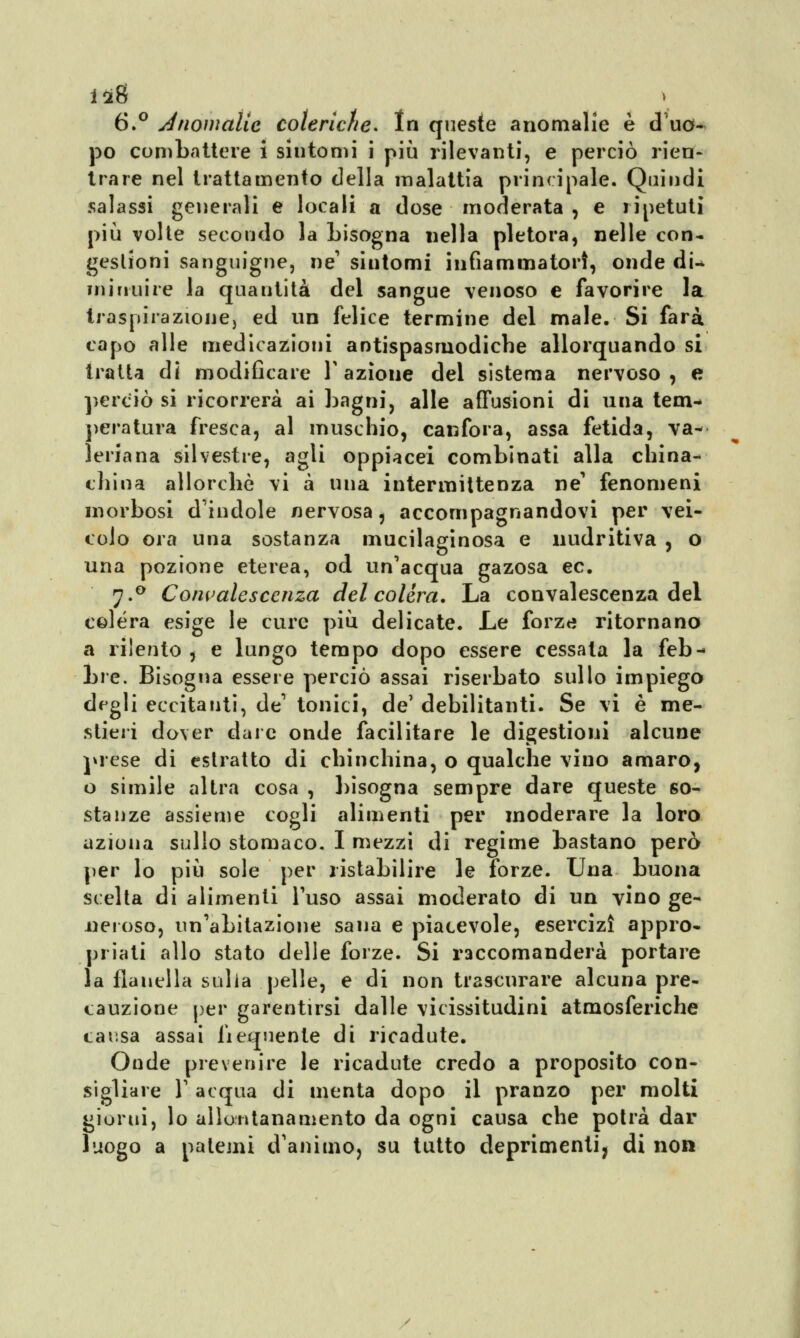 6.° Anomalie coleriche* In queste anomalie è d uo- po combattere i sintomi i più rilevanti, e perciò rien- trare nel trattamento della malattia principale. Quindi salassi generali e locali a dose moderata , e ripetuti più volte secondo la Lisogna nella pletora, nelle con- gestioni sanguigne, ne' sintomi infiammatori, onde di-* miuuire la quantità del sangue venoso e favorire la traspirazione, ed un felice termine del male. Si farà capo alle medicazioni antispasmodiche allorquando si tratta di modificare l'azione del sistema nervoso, e perciò si ricorrerà ai bagni, alle a abusioni di una tem- peratura fresca, al muschio, canfora, assa fetida, va- leriana silvestre, agii oppiacei combinati alla china- china allorché vi à una intermittenza ne' fenomeni morbosi d'indole nervosa ? accompagnandovi per vei- colo ora una sostanza mucilaginosa e nudritiva , o una pozione eterea, od un'acqua gazosa ec. j.° Convalescenza del colera. La convalescenza del colera esige le cure più delicate. Le forze ritornano a rilento , e lungo tempo dopo essere cessata la feb- bre. Bisogna essere perciò assai riserbato sullo impiego degli eccitanti, de1 tonici, de' debilitanti. Se vi è me- stieri dover dare onde facilitare le digestioni alcune prese di estratto di chinchilla, o qualche vino amaro, o simile altra cosa , bisogna sempre dare queste so- stanze assieme cogli alimenti per moderare la loro aziona sullo stomaco. I mezzi di regime bastano però per lo più sole per ristabilire le forze. Una buona scelta di alimenti Fuso assai moderato di un vino ge- neroso, un'abitazione sana e piacevole, esercizi appro- priati allo stato delle forze. Si raccomanderà portare la flanella sulla pelle, e di non trascurare alcuna pre- cauzione per garantirsi dalle vicissitudini atmosferiche causa assai fiequente di ricadute. Onde prevenire le ricadute credo a proposito con- sigliare T acqua di menta dopo il pranzo per molti giorni, lo allontanamento da ogni causa che potrà dar luogo a patemi d'animo, su tutto deprimenti, di non