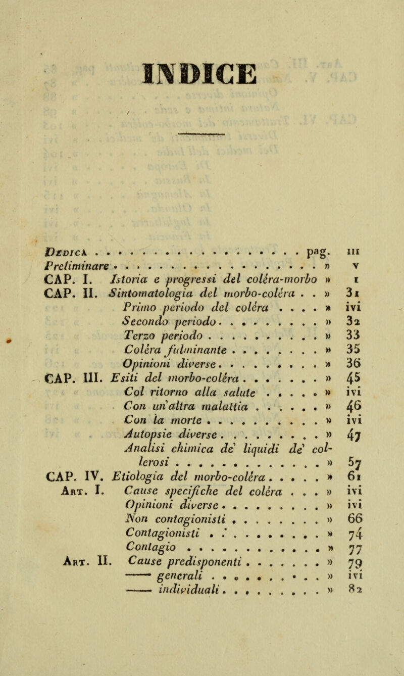 INDICE DlDICk Preliminare CAP. I. Istoria e progressi del colèra CAP. II. Sintomatologia del morbo-cole Primo periodo del colèra Secondo periodo Terzo periodo Colèra fulminante . . . . Opinioni diverse CAP. IH. Esiti del morbo-colèra . . • Col ritorno alla salute . Con un altra malattia . . Con la morte Autopsie diverse ..... Analisi chimica de liquidi lerosi CAP. IV. Etiologia del morbo-colèra . Art. I. Cause specifiche del colèra Opinioni diverse • • . Non contagionisti . . Contagionisti • .' . . Contagio Art. II. Cause predisponenti . ■ generali . . © . individuali. . , Pag J5 morbo » ra de » » » » col- )> » » » » Ili V I • . IVI 32 33 35 36 45. ivi 46 a » IVI 47 P OI • • IVI ivi 66 74 77 79 ivi 82