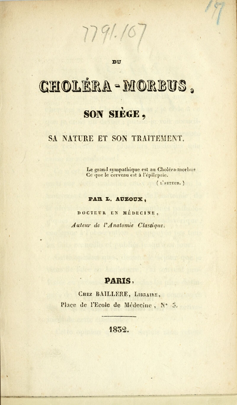 VWJôl BU d €IHÎ©ÎLÉ1A-M®1B1I SON SIËdE, SA NATURE Eï SON TRAITEMENT. Le grariJ sympathique est an GlîOÎéra-nî0i'l)U9 C<.' que le cerveau est à répiiopsie. ( l'ahtedr. ) FAB. I.. AUZOU^t DOCTEUR EN MEDECINE^ Aaîeuv de l'Analomie Clasiir/aci PARIS, Chez BÂÎLLÉPcE, Lîdraire, Place de l'Ecole de Médecine , IN* 5. 185^2.