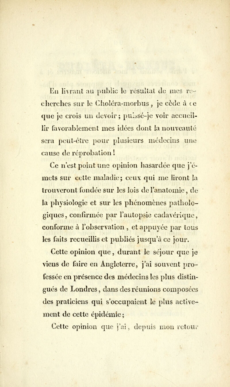 Eii livraiU au public le résultat Je mes re- cherches sur le Cholcra-morbus ^ je cède à ce que je crois un devoir ; puiasé-je voir accueil- lir favorablement mes idées dont la nouveauté sera pcut-ôlrc pour plusieurs médecins une cause de réprobation l Ce n'est point une opinion hasardée que j'é- mets sur cette maladie; ceux qui me liront la trouveront fondée sur les lois del'anatomie, de la physiologie et sur les phénomènes patholo- giques 5 confirmée par l'autopsie cadavérique, conforme à l'observation , et appuyée par tous les faits recueillis et pvibliés jusqu'à ce jour. Cette opinion que, durant le séjour que je viens de faire en Angleterre, j'ai souvent pro- fessée en présence des médecins les plus distin- gués de Londres, dans des réunions composées des praticiens qui s'occupaient le plus active- ment de cette épidémie ; Cette opinion que j'ai, depuis mon retour