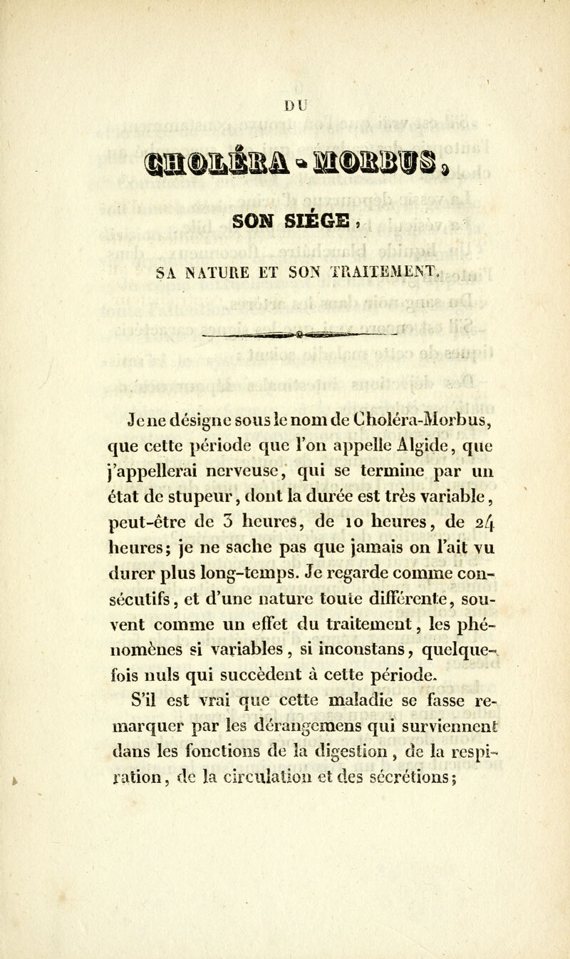 DU SON SIEGE, SA NATURE ET SON TRAITEMENT, Jeiie désigne sous ie nom de Choîéra-Morbus, que cette période que Ton appelle Algide, que j'appellerai nerveuse, qui se termine par un état de stupeur, dont la durée est très variable, peut-être de 3 heures, de lo heures, de 24 heures; je ne sache pas que jamais on Fait vu durer plus long-temps. Je regarde comme con- sécutifs, et d'une nature toute différente, sou- vent comme un effet du traitement, les phé- nomènes si variables , si incoustans, quelque- fois nuls qui succèdent à cette période. S'il est vrai que cette maladie se fasse re- marquer par les dérangcmens qui surviennent; dans les fonctions de la digestion, de la respi- ration , de la circulation et des sécrétions ;