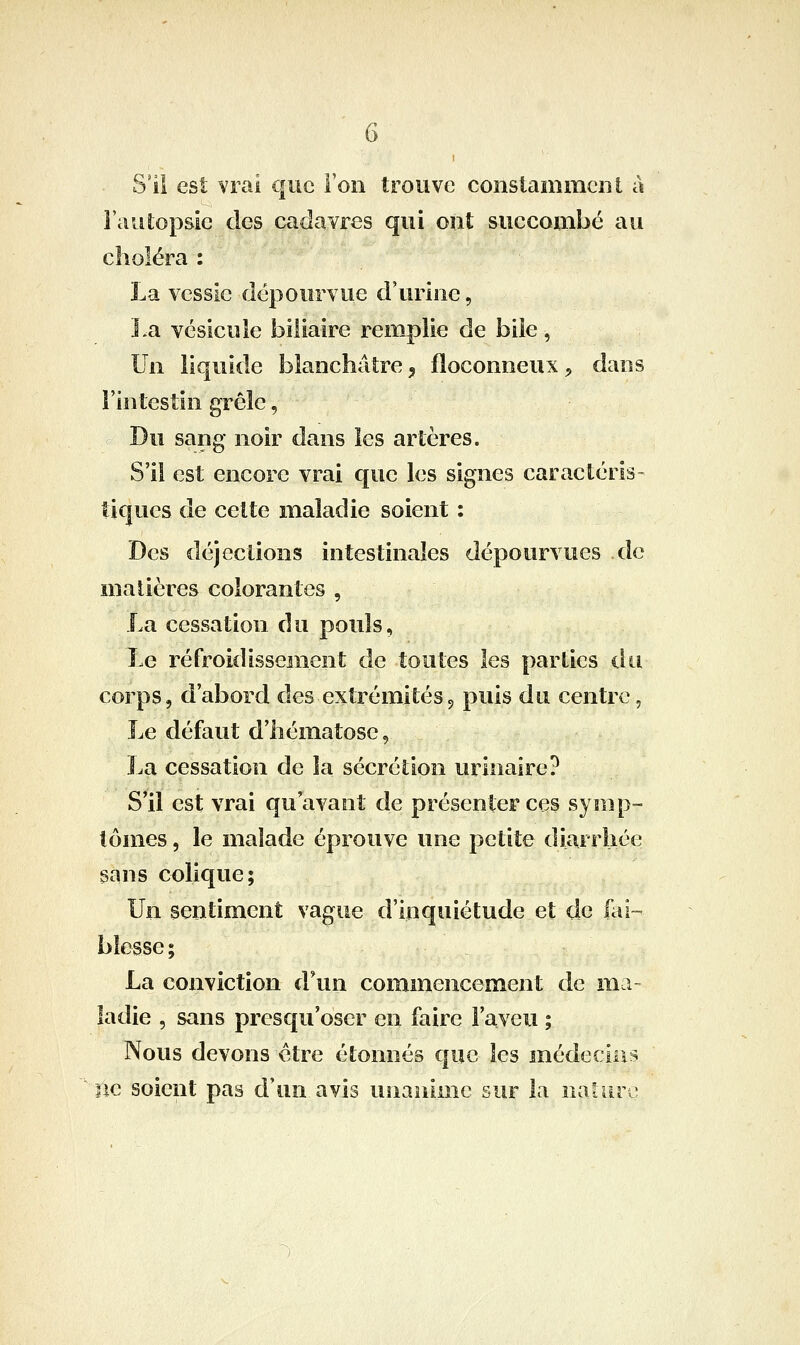 S'il est vrai que Ton trouve constamment à l'autopsie des cadavres qui ont succombé au choléra : La vessie dépourvue d'urine, la vésicule biliaire remplie de bile, Un liquide blanchâtre ^ floconneux ^ dans l'intestin grêle, Du sang noir dans les artères. S'il est encore vrai que les signes caractéris- tiques de cette maladie soient : Des déjections intestinales dépourvues de malières colorantes , La cessation du pouls, Le refroidissement de toutes les parties du corps, d'abord des extrémités5 puis du centre, Le défaut d'hématose, j.a cessation de la sécrétion urinaire? S'il est vrai qu'avant de présenter ces symp- tômes , le malade éprouve une petite diarrhée sans colique; Un sentiment vague d'inquiétude et de fai- blesse; La conviction d\in commencement de ma- ladie , sans presqu'oser en faire l'aveu ; Nous devons être étonnés que les médecins lie soient pas d'un avis unanime sur la naiiirc