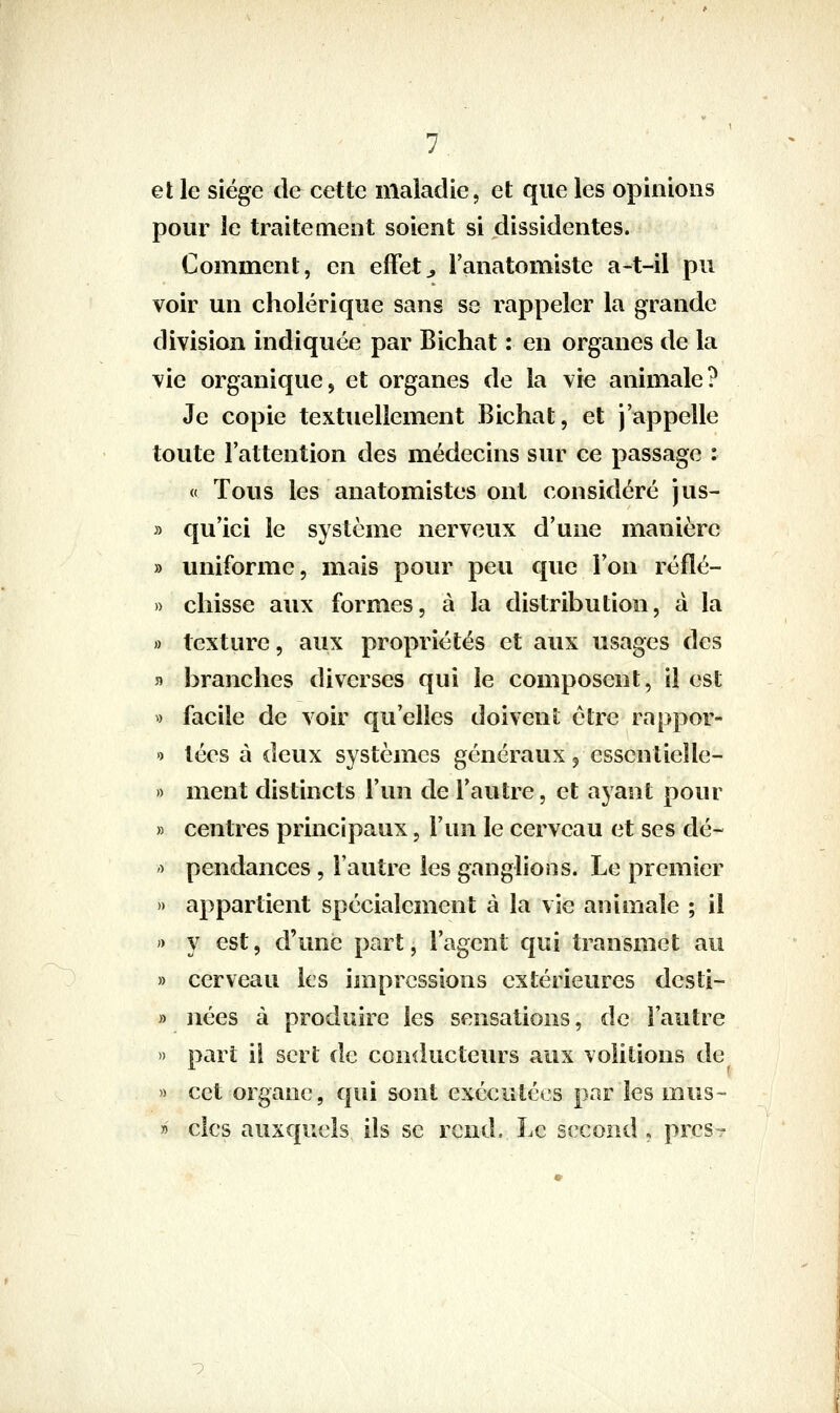 et le siège de cette maladie, et que les opinions pour le traitement soient si dissidentes. Comment, en effets l'anatomiste a-t-il pu voir un cholérique sans se rappeler la grande division indiquée par Bichat : en organes de la vie organique, et organes de la vie animale? Je copie textuellement Bichat, et j'appelle toute l'attention des médecins sur ce passage : « Tous les anatomistes ont considéré jus- » qu'ici le système nerveux d'une manière » uniforme, mais pour peu que l'on réflé- » chisse aux formes, à la distribution, à la » texture, aux propriétés et aux usages des 5) branches diverses qui le composent, il est « facile de voir qu'elles doivent être rappor- ') tées à deux systèmes généraux 5 essentielle- » ment distincts l'un de l'autre, et ayant pour » centres principaux, l'un le cerveau et ses dé- '■> pendances, l'autre les ganglions. Le premier » appartient spécialement à la vie animale ; il )) y est, d'une part, l'agent qui transmet au » cerveau les impressions extérieures desti- » nées à produire les sensations, de l'autre » part il sert de conducteurs aux voiitions de » cet organe, qui sont exécutées par les mus» » clcs auxquels ils se rend. Le second , près-