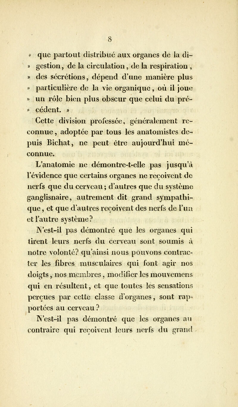 4 que partout distribué aux organes de la di- » gestion, de la circulation, de la respiration , » des sécrétions, dépend d'une manière plus » particulière de la vie organique, où il joue » un rôle bien plus obscur que celui du pré- » cèdent. » Cette division professée, généralement re- connue 5 adoptée par tous les analomistes de- puis Bichat, ne peut être aujourd'hui mé- connue, L'anatomie ne démontre-t-elle pas jusqu'à l'évidence que certains organes ne reçoivent de nerfs que du cerveau ; d'autres que du système ganglisnaire, autrement dit grand sympathi- que , et que d'autres reçoivent des nerfs de l'un et l'autre système? ]N'est-il pas démontré que les organes qui tirent leurs nerfs du cerveau sont soumis à notre volonté? qu'ainsi nous pouvons contrac- ter les fibres musculaires qui font agir nos doigts, nos membres, modifier les mouvemens qui en résultent, et que toutes les sensations perçues par cette classe d'organes, sont rap- portées au cerveau ? IN'est-il pas démontré que les organes au contraire qui reçoivent leurs nerfs du grand