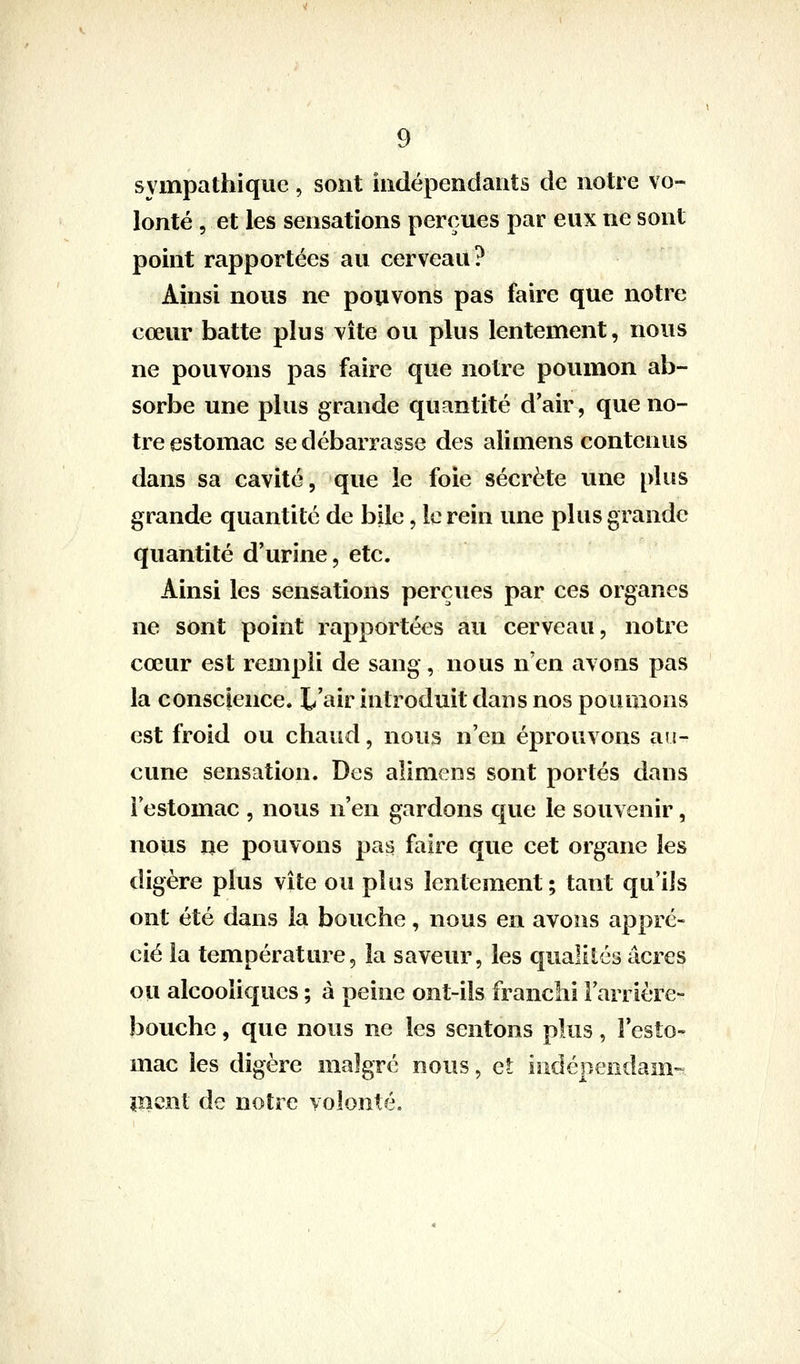 sympathique, sont indépendants de notre vo- lonté 5 et les sensations perçues par eux ne sont point rapportées au cerveau? Ainsi nous ne pouvons pas faire que notre cœur batte plus vite ou plus lentement, nous ne pouvons pas faire que notre poumon ab- sorbe une plus grande quantité dair, que no- tre estomac se débarrasse des alimens contenus dans sa cavité, que le foie sécrète une plus grande quantité de bile, le rein une plus grande quantité d'urine, etc. Ainsi les sensations perçues par ces organes ne sont point rapportées au cerveau, notre cœur est rempli de sang, nous n'en avons pas la conscience. L'air introduit dans nos poumons est froid ou chaud, nous n'en éprouvons au- cune sensation. Des alimens sont portés dans i estomac , nous n'en gardons que le souvenir, nous ne pouvons pas faire que cet organe les digère plus vite ou pins lentement; tant qu'ils ont été dans la bouche, nous en avons appré- cié la température, la saveur, les qualités acres ou alcooîicjues ; à peine ont-ils franchi Farrière- bouche, que nous ne les sentons plus, Festo- mac les digère malgré nous, et indépendam- lîîcnt de notre volonté.