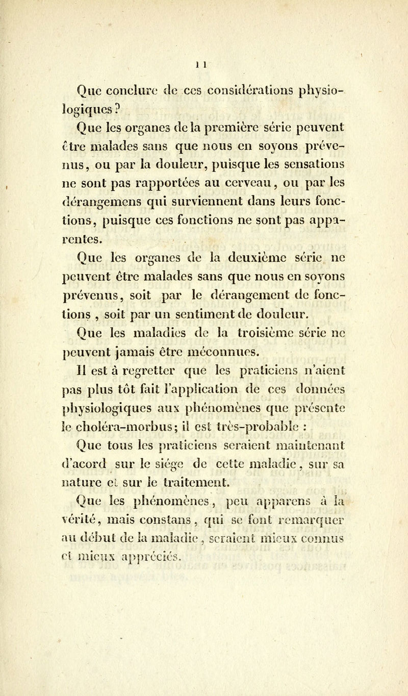 Que conclure de ces considérations physio- logiques ? Que les organes delà première série peuvent être malades sans que nous en soyons préve- nus, ou par la douleur, puisque les sensations ne sont pas rapportées au cerveau, ou par les dérangemcns qui surviennent dans leurs fonc- tions, puisque ces fonctions ne sont pas appa- rentes. Que les organes de la deuxième série ne peuvent être malades sans que nous en soyons prévenus, soit par le dérangement de fonc- tions , soit par un sentiment de douleur. Que les maladies de la troisième série ne peuvent jamais être méconnues. 11 est à regretter que les praticiens n'aient pas plus tôt fait l'application de ces données physiologiques aux phénomènes que présente le choiéra-morbus; il est tiès-proÎ3a]3Îe : Que tous les praticiens seraient maintenant d'acord sur le siège de cette maladie, sur sa nature cL sur le traitement. Que les phénomènes, peu appaïens à la vérité, mais constans, qui se font remarquer au début de la maladie , scraicni mieux connus ci mieux appréciés.