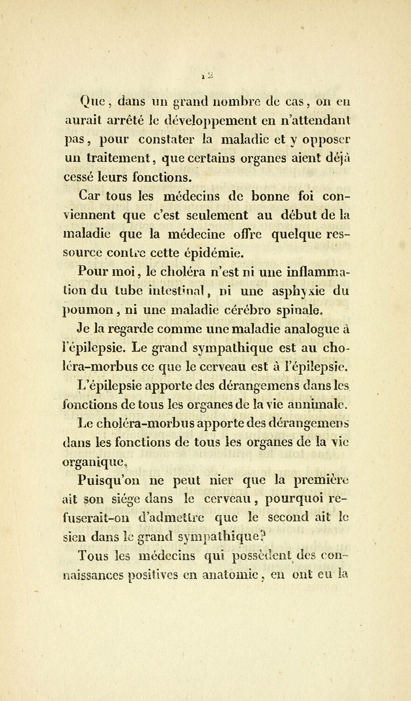 Que 5 dans un grand nombre de cas, on en aurait arrêté Je développement en n attendant pas, pour constater la maladie et y opposer un traitement, que certains organes aient déjà cessé leurs fonctions. Car tous les médecins de bonne foi con- viennent que c'est seulement au début de la maladie que la médecine offre quelque res- source conti'e cette épidémie. Pour moi, le choléra n'est ni une inflamma- tion du tube intestinal, ni une asphyxie du poumon, ni une maladie cérébro spinale. Je la regarde comme une maladie analogue à Fépilepsie. Le grand sympathique est au cho- léra-morbus ce que le cerveau est à Fépilepsie, L'épilepsie apporte des dérangemens dans les fonctions de tous les organes de la vie aunimale. Le choléra-niorbus apporte des dérangemens dans les fonctions de tous les organes de la vie organique, Puisqu'on ne peut nier que la première ait son siège dans le cerveau, pourquoi re- fuserait-on d'admettre que le second ait le sien dans le grand sympathique? Tous les médecins qui possèdent des con- naissances positives en anatomic ^ en ont eu la