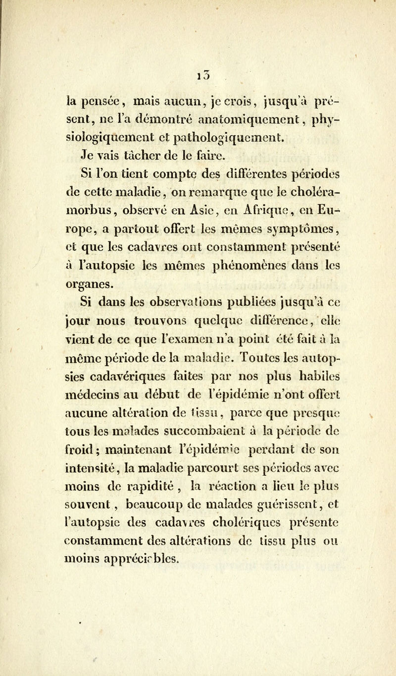 i5 la pensée, mais aucun, je crois, jusqu'à pré- sent, ne l'a démontré anatomlquement, phy- sioiogiquement et pathologiquement. Je vais tâcher de le faire. Si l'on tient compte des différentes périodes de cette maladie, on remarque que le choléra- morbus, observé en Asie, en Afrique, en Eu- rope, a partout offert les mômes symptômes, et que les cadavres ont constamment présenté à l'autopsie les mêmes phénomènes dans les organes. Si dans les observai ions publiées jusqu'à ce jour nous trouvons quelque différence, elle vient de ce que l'examen n'a point été fait à la même période de la maladie. Toutes les autop- sies cadavériques faites par nos plus habiles médecins au début de l'épidémie n'ont offert aucune altération de tissu, parce que presque tous les malades succombaient à la période de froid ; maintenant l'épidémie perdant de son intensité, la maladie parcourt ses périodes avec moins de rapidité , la réaction a lieu le plus souvent, beaucoup de malades guérissent, et l'autopsie des cadavres cholériques présente constamment des altérations de tissu plus ou moins apprécirbles.