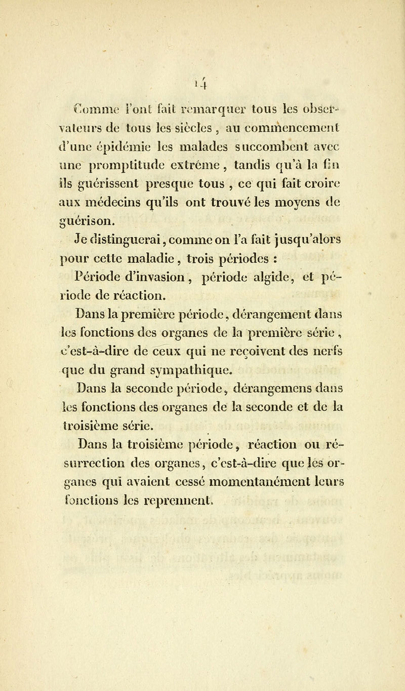 Comme Vont fait remarquer tous les obser- vateurs de tous les siècles , au commencement d'une épidémie les malades succombent avec une promptitude extrême, tandis qu'à la (in ils guérissent presque tous , ce qui fait croire aux médecins qu'ils ont trouvé les moyens de guérison. Je distinguerai, comme on Fa fait j usqu'alors pour cette maladie, trois périodes : Période d'invasion , période algide, et pé- riode de réaction. Dans la première période, dérangement dans les fonctions des organes de la première série , c'est-à-dire de ceux qui ne reçoivent des nerfs que du grand sympathique. Dans la seconde période, dérangemens dans les fonctions des organes de la seconde et de la troisième série. Dans la troisième période ^ réaction ou ré- surrection des organes, c'est-à-dire que les or- ganes qui avaient cessé momentanément leurs fonctions les reprennent.