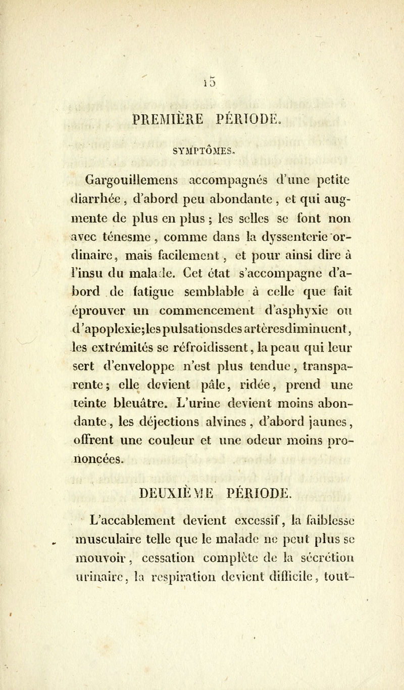 PREMIÈRE PÉRIODE. SYMPTÔMES, Gargouiilemens accompagnés d'une petite diarrhée , d'abord peu abondante , et qui aug- mente de plus en plus ; les selles se font non avec ténesme, comme dans la dyssenterie or- dinaire , mais facilement, et pour ainsi dire à l'insu du mala îe. Cet état s'accompagne d'a- bord de fatigue semblable à celle que fait éprouver un commencement d'asphyxie ou d'apoplexie;les pulsationsdes artèresdiminuent, les extrémités se refroidissent, la peau qui leur sert d'enveloppe n'est plus tendue, transpa- rente; elle devient pâle, ridée, prend une teinte bleuâtre. L'urine devient moins abon- dante, les déjections alvines , d'abord jaunes, offrent une couleur et une odeur moins pro- noncée s» DEUXIÈME PÉRIODE. L'accablement devient excessif, la faiblesse musculaire telle que le malade ne peut plus se mouvoir, cessation complète de îa sécrétion uriuairc, la respiration devient dlilicile, tout-