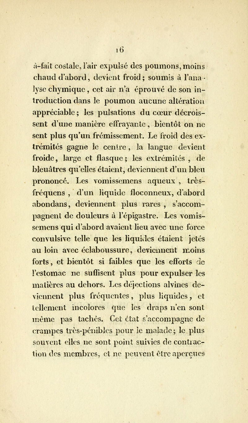 à-fait costale, iair expulsé des poumons,moms chaud d'abord5 devient froid; soumis à l'ana- lyse chymique , cet air n a éprouvé de son in- troduction dans le poumon aucune altération appréciable; les pulsations du coeur décrois- sent d'une manière effrayante , bientôt on ne sent plus qu'un frémissement. Le froid des ex- trémités gagne le centre, la langue devient froide, large et flasque ; les extrémités , de bleuâtres qu elles étaient, deviennent d'un bleu prononcé. Les vomissemens aqueux , très- fréquens , d'un liquide floconneux, d'abord abondans, deviennent plus rares , s'accom- pagnent de douleurs à l'épigastre. Les vomis- semens qui d'abord avaient lieu avec une force convulsive telle que les liquides étaient jetés au loin avec éclaboussure, deviennent moins forts, et bientôt si faibles que les efforts de l'estomac ne suffisent plus pour expulser les matières au dehors. Les déjections alvines de- viennent plus fréquentes, plus liquides, et tellement incolores que les draps n'en sont même pas tachés. Cet état s'accompagne de crampes très-pénibles pour le malade ; le plus souvent elles ne sont point suivies de contrac- tion des membres, et ne peuvent être aperçues