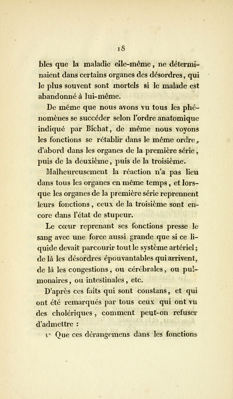 î8 blés que la maladie eile-même, ne détermî-* naient dans certains organes des désordres, qui le plus souvent sont mortels si le malade est abandonné à lui-même. De même que nous avons vu tous les phé- nomènes se succéder selon Tordre anatomique indiqué par Bicbat, de même nous voyons les fonctions se rétablir dans le même ordre ^ d*abord dans les organes de la première série, puis de la deuxième, puis de la troisième. Malheureusement la réaction n'a pas lieu dans tous les organes en même temps, et lors- que les organes de la première série reprennent leurs fonctions , ceux de la troisième sont en- core dans letat de stupeur. Le cœur reprenant ses fonctions presse le sang avec une force aussi grande que si ce li- quide devait parcourir tout le système artériel ; delà les désordres épouvantables qui arrivent, de là les congestions, ou cérébrales, ou pul- monaires , ou intestinales, etc. D'après ces faits qui sont constans, et qui ont été remarqués par tous ceux qui ont vu des cholériques , comment peut-on refuser d'admettre : i Que ces dérangemens dans les fonctions