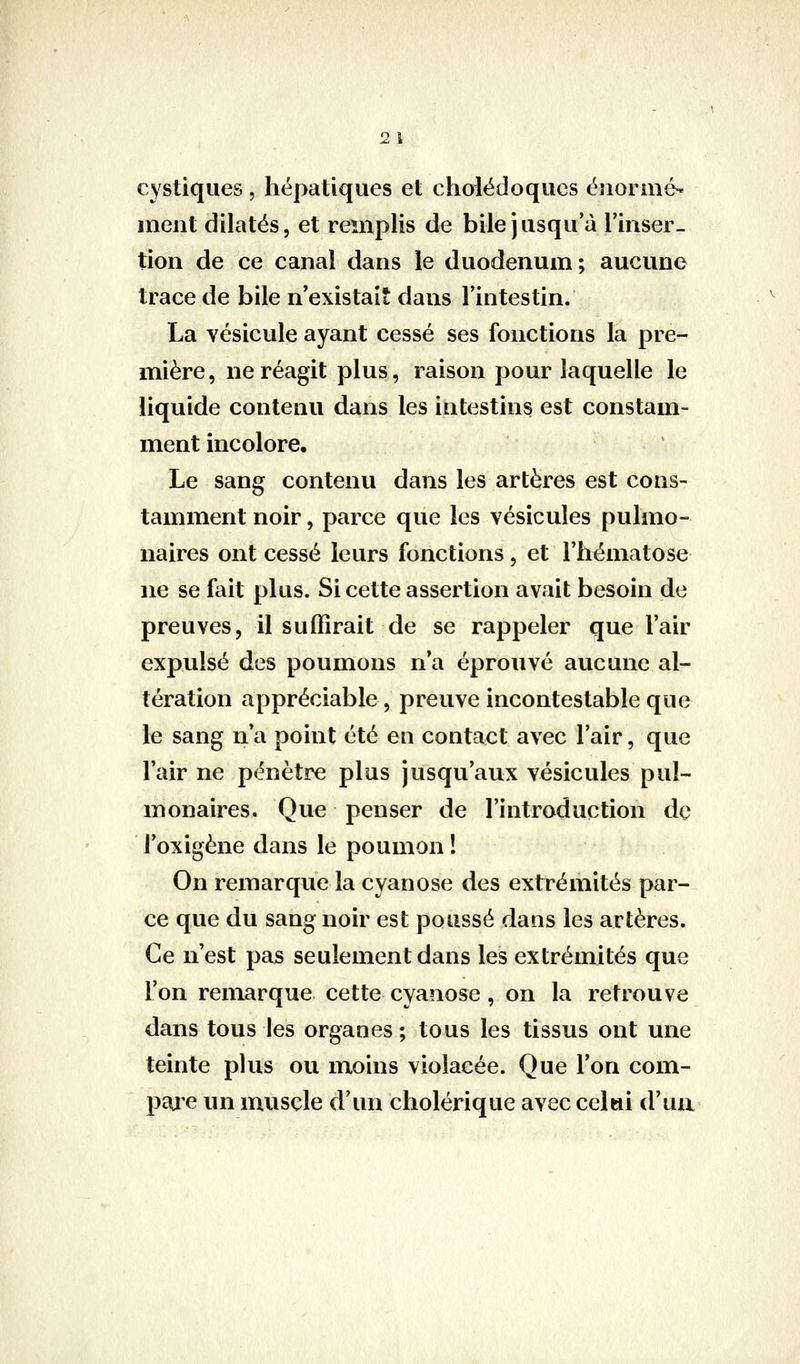 2 1 cystiques , hépatiques et choiëdoques énorme^ ment dilatés, et remplis de bile jusqu'à Tinser- tion de ce canal dans le duodénum; aucune trace de bile n'existait dans l'intestin. La vésicule ayant cessé ses fonctions la pre- mière, ne réagit plus, raison pour laquelle le liquide contenu dans les intestins est constam- ment incolore. Le sang contenu dans les artères est cons- tamment noir, parce que les vésicules pulmo- naires ont cessé leurs fonctions, et l'hématose ne se fait plus. Si cette assertion avait besoin de preuves, il suffirait de se rappeler que l'air expulsé des poumons n'a éprouvé aucune al- tération appréciable, preuve incontestable que le sang n'a point été en contact avec l'air, que l'air ne pénètre plus jusqu'aux vésicules pul- monaires. Que penser de l'introduction de l'oxigène dans le poumon ! On remarque la cyanose des extrémités par- ce que du sang noir est poussé dans les artères. Ce n'est pas seulement dans les extrémités que l'on remarque cette cyanose, on la retrouve dans tous les organes ; tous les tissus ont une teinte plus ou moins violacée. Que l'on com- pare un muscle d'un cholérique avec celui d'ua