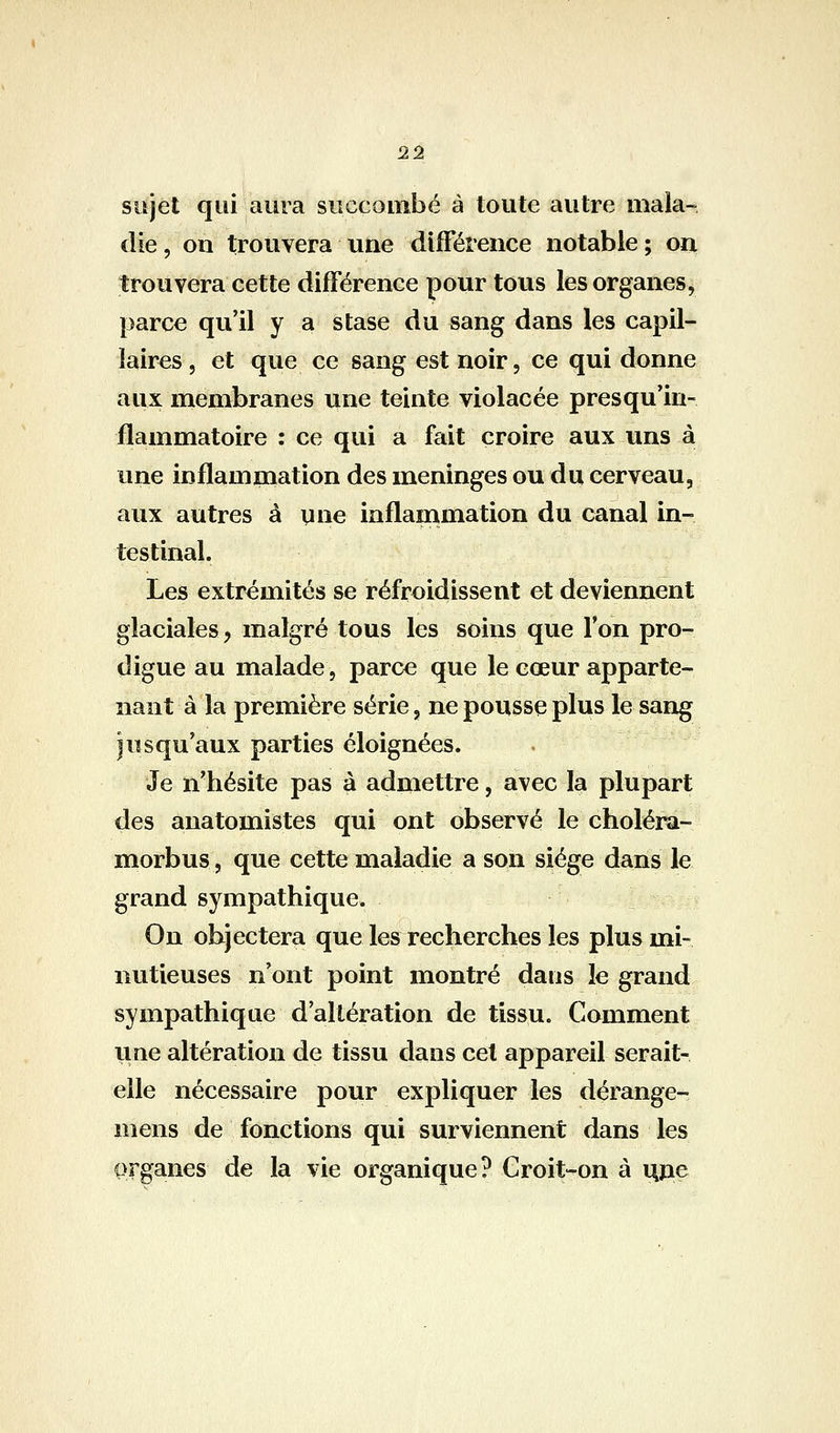 ^% sujet qui aura succombé à toute autre mala- die 5 on trouvera une différence notable ; on trouvera cette différence pour tous les organes^ parce qu'il y a stase du sang dans les capil- laires, et que ce sang est noir, ce qui donne aux membranes une teinte violacée près qu'in- flammatoire : ce qui a fait croire aux uns à une inflammation des méninges ou du cerveau, aux autres à y ne inflammation du canal in- testinal. Les extrémités se refroidissent et deviennent glaciales j malgré tous les soins que l'on pro- digue au malade, parce que le cœur apparte- nant à la première série, ne pousse plus le sang jusqu'aux parties éloignées. Je n'hésite pas à admettre, avec la plupart des anatomistes qui ont observé le choléra- morbus, que cette maladie a son siège dans le grand sympathique. On objectera que les recherches les plus mi- nutieuses n'ont point montré dans le grand sympathique d'altération de tissu. Comment une altération de tissu dans cet appareil serait- elle nécessaire pour expliquer les dérange- mens de fonctions qui surviennent dans les organes de la vie organique? Croit-on à nïie