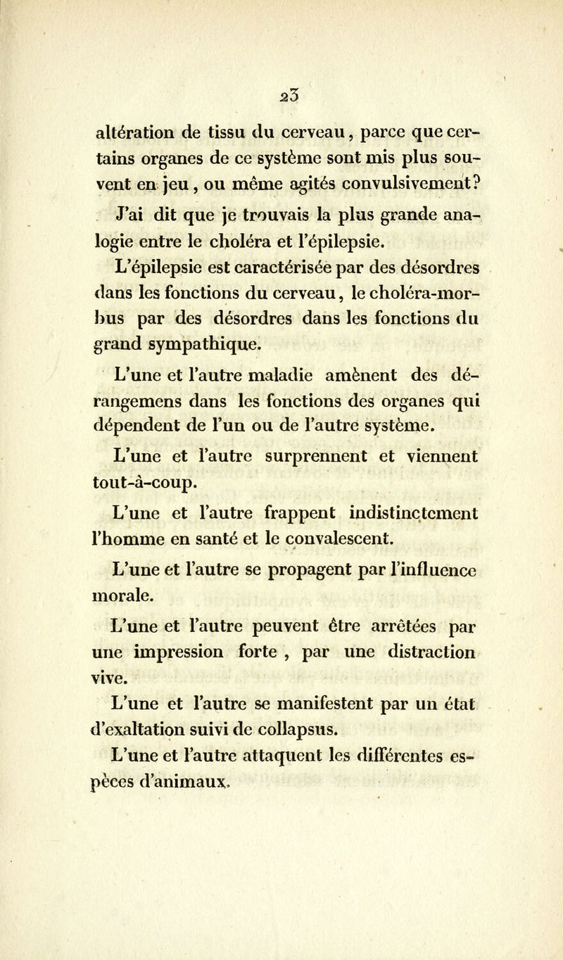 25 altération de tissu du cerveau, parce que cer- tains organes de ce système sont mis plus sou- vent en jeu, ou même agités convulsivement? J ai dit que je trouvais la plus grande ana- logie entre le choléra et Tépilepsie. L'épilepsie est caractérisée par des désordres dans les fonctions du cerveau, le choléra-mor- bus par des désordres dans les fonctions du grand sympathique. L'une et l'autre maladie amènent des dé- rangemens dans les fonctions des organes qui dépendent de l'un ou de l'autre système. L'une et l'autre surprennent et viennent tout-à-coup. L'une et l'autre frappent indistinctement l'homme en santé et le convalescent. L'une et l'autre se propagent par l'influence morale. L'une et l'autre peuvent être arrêtées par une impression forte , par une distraction vive. L'une et l'autre se manifestent par un état d'exaltation suivi de collapsus. L'une et l'autre attaquent les différentes es- pèces d'animaux.