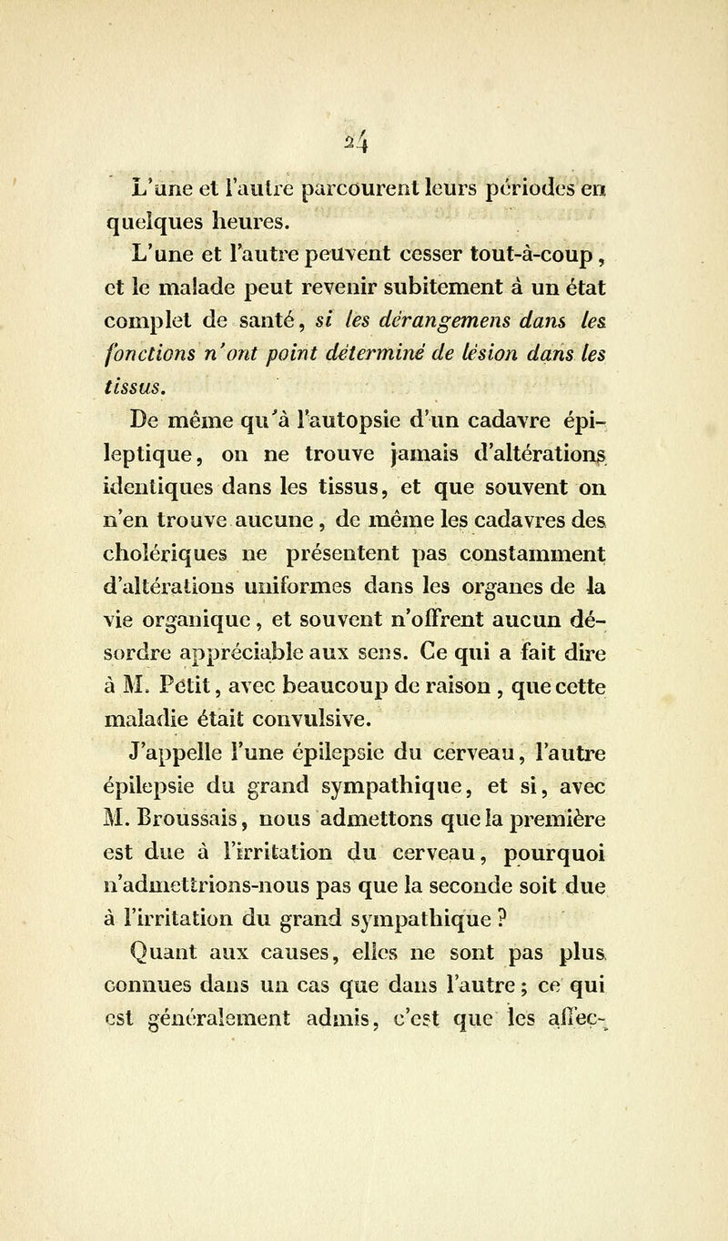 i4 L'une et i'aulre parcourent leurs périodes en quelques heures. L'une et l'autre peuvent cesser tout-à-coup, et le malade peut revenir subitement à un état complet de santé, si les dérangemens dans (e& fonctions n'ont point déterminé de lésion dans les tissus. De même qu'à Fautopsie d'un cadavre épi- leptique, on ne trouve jamais d'altérations identiques dans les tissus, et que souvent on n'en trouve aucune, de même les cadavres des cholériques ne présentent pas constamment d'altérations uniformes dans les organes de la vie organique, et souvent n'offrent aucun dé- sordre appréciable aux sens. Ce qui a fait dire à M. P(^tit, avec beaucoup de raison , que cette maladie était convulsive. J'appelle l'une épilepsie du cerveau, l'autre épilepsie du grand sympathique, et si, avec M. Broussais, nous admettons que la première est due à l'irritation du cerveau, pourquoi n'admettrions-nous pas que la seconde soit due à l'irritation du grand sympathique ? Quant aux causes, elles ne sont pas plus, connues dans un cas que dans l'autre ; ce qui est généralement admis, c'e?t que les affeç-