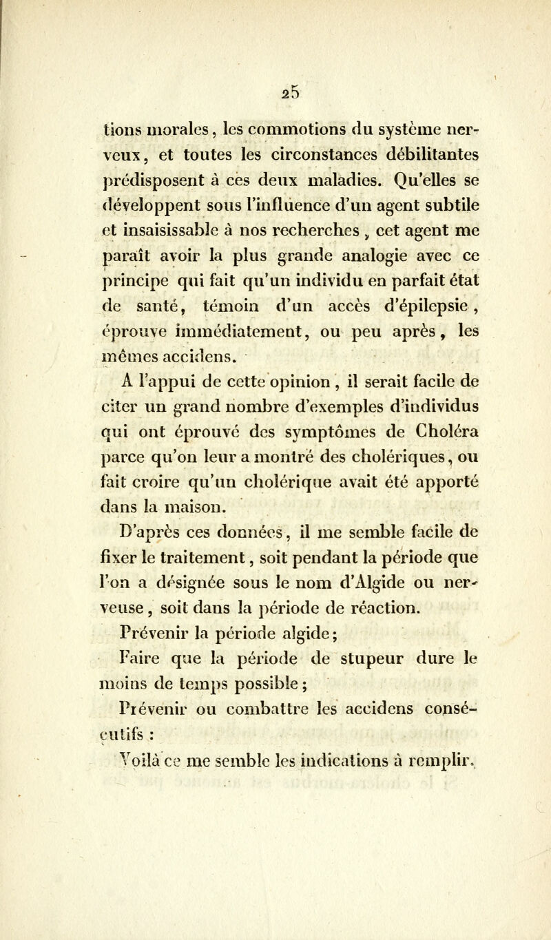2b tions morales, les commotions du système ner- veux, et toutes les circonstances débilitantes prédisposent à ces deux maladies. Qu'elles se développent sous l'influence d'un agent subtile et insaisissable à nos recherches , cet agent me paraît avoir la plus grande analogie avec ce principe qui fait qu'un individu en parfait état de santé, témoin d'un accès d'épilepsie, éprouve immédiatement, ou peu après, les mêmes accidens. A l'appui de cette opinion , il serait facile de citer un grand nombre d'exemples d'individus qui ont éprouvé des symptômes de Choléra parce qu'on leur a montré des cholériques, ou fait croire qu'un cholérique avait été apporté dans la maison. D'après ces données, il me semble facile de fixer le traitement, soit pendant la période que l'on a désignée sous le nom d'Algide ou ner^ veuse, soit dans la période de réaction. Prévenir la période aîgide ; Faire que la période de stupeur dure le moins de temps possible ; Prévenir ou combattre les accidens consé- cutifs : Voilà ce me semble les indications à remplir.
