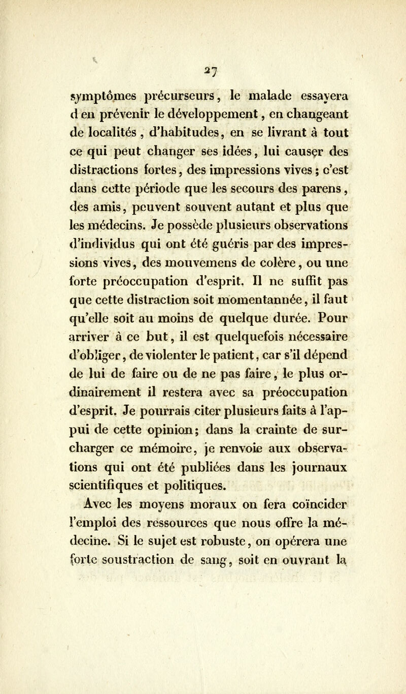 2-] symptômes précurseurs, le malade essayera d en prévenir le développement, en changeant de localités , d'habitudes, en se livrant à tout ce qui peut changer ses idées, lui causçr des distractions fortes, des impressions vives ; c'est dans cette période que les secours des parens, des amis, peuvent souvent autant et plus que les médecins. Je possède plusieurs observations d'individus qui ont été guéris par des impres- sions vives, des mouvemens de colère, ou une forte préoccupation d'esprit. Il ne suffît pas que cette distraction soit momentannée, il faut qu'elle soit au moins de quelque durée. Pour arriver à ce but, il est quelquefois nécessaire d'obîiger, de violenter le patient, car s'il dépend de lui de faire ou de ne pas faire, le plus or- dinairement il restera avec sa préoccupation d'esprit. Je pourrais citer plusieurs faits à l'ap- pui de cette opinion; dans la crainte de sur- charger ce mémoire, je renvoie aux observa- tions qui ont été publiées dans les journaux scientifiques et politiques. Avec les moyens moraux on fera coïncider l'emploi des ressources que nous offre la mé- decine. Si le sujet est robuste, on opérera une forte soustraction de sang, soit en ouvrant la