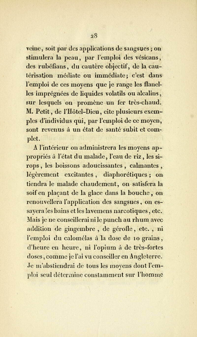 veine, soit par des applications de sangsues ; on stimulera la peau, par l'emploi des vésicans, des rubéfians, du cautère objectif, de la cau- térisation médiate ou immédiate; cest dans remploi de ces moyens que je range les flanel- les imprégnées de liquides volatils ou alcalins, sur lesquels on promène un fer très-chaud. M. Petit, de l'Hôtel-Dieu, cite plusieurs exem- ples d'individus qui, par l'emploi de ce moyen, sont revenus à un état de santé subit et com- plet. A l'intérieur on administrera les moyens ap- propriés à l'état d u malade, l'eau de riz, les si- rops , les boissons adoucissantes , calmantes , légèrement excitantes, diaphorétiques ; on tiendra le malade chaudement, on satisfera la soif en plaçant de la glace dans la bouche ^ on renouvellera l'application des sangsues, on es- sayera les bains et les lavemens narcotiques, etc. Mais je ne conseillerai ni le punch au rhum avec addition de gingembre , de gérofle, etc. , ni l'emploi du calomélas à la dose de lo grains, d'heure en heure, ni l'opium à de très-fortes doses, comme je l'ai vu conseiller en Angleterre. Je m'abstiendrai de tous les moyens dont l'em- ploi seul détermine constamment sur l'homiu^