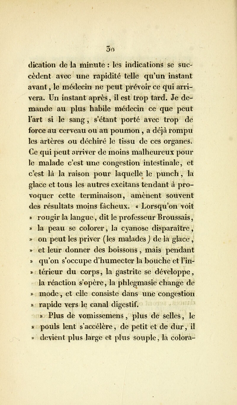 cèdent avec une rapidité telle qu'un instant avant, le médecin ne peut prévoir ce qui arri- vera. Un instant après, il est trop tard. 3e de- mande au plus habile médecin ce que peut lart si le sang, s'étant porté avec trop de force au cerveau ou au poumon, a déjà rompu les artères ou déchiré le tissu de ces organes* Ce qui peut arriver de moins malheureux pour le malade c'est une congestion intestinale, et c'est là la raison pour laquelle le punch, la glace et tous les autres excitans tendant à pro- voquer cette terminaison, amènent souvent des résultats moins fâcheux. « Lorsqu'on voit » rougir la langue, dit le professeur Broussais, » la peau se colorer, la cyanose disparaître, » on peut les priver (les malades j de la glace, » et leur donner des boissons, mais pendant » qu'on s'occupe d'humecter la bouche et l'in- » térieur du corps, la gastrite se développe, la réaction s'opère, la phlegmasie change de » mode, et elie consiste dans une congestion » rapide vejps le canal digestif. » Plus dé vomissemens, plus de selles, le » pouls lent s'accélère, de petit et de dur, il » devient plus large et plus souple, la colora-