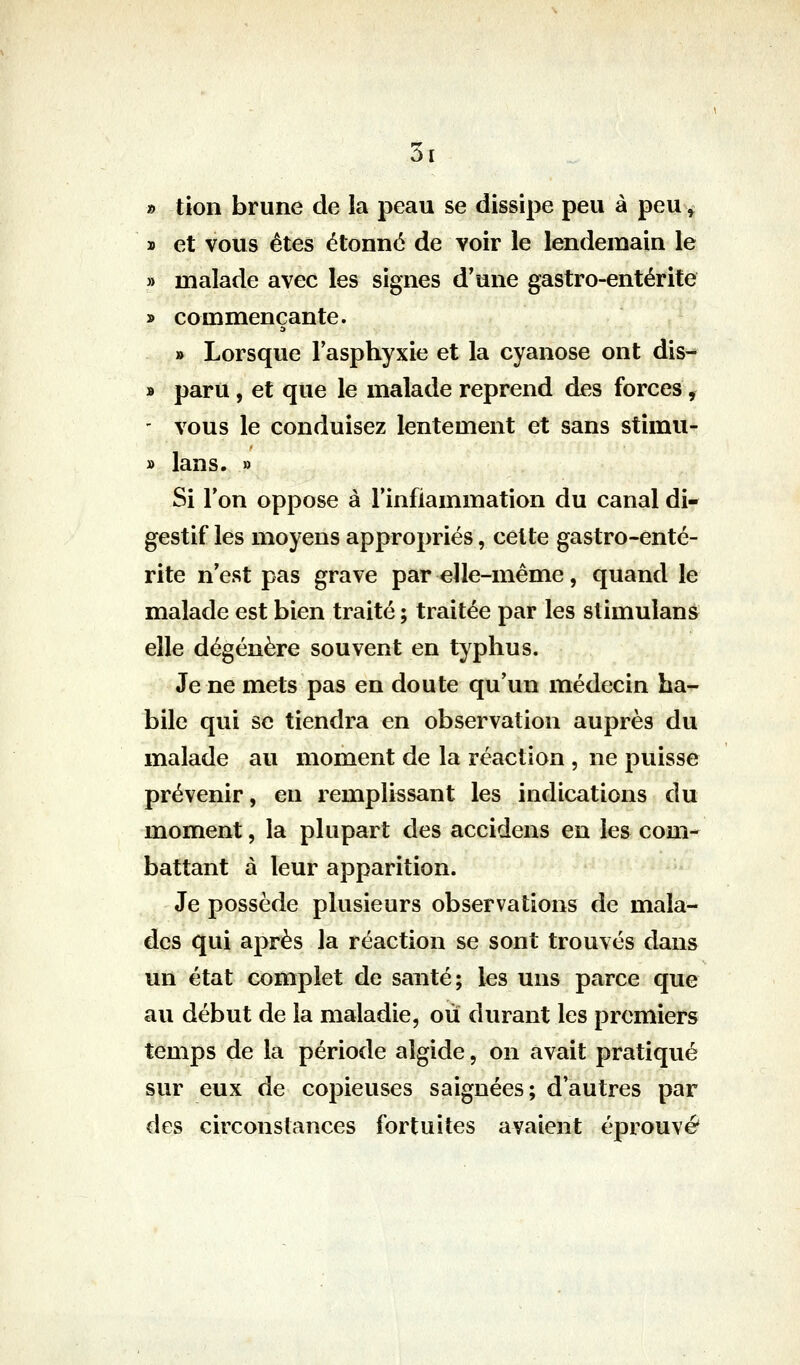 5i » tion brune de la peau se dissipe peu à peu^^ ï et vous êtes étonné de voir le lendemain le » malade avec les signes d'une gastro-entérite y> commençante. » Lorsque Fasphyxie et la cyanose ont dis- » paru, et que le malade reprend des forces ^ ' vous le conduisez lentement et sans stimu- » lans. » Si l'on oppose à l'inflammation du canal di- gestif les moyens appropriés, celte gastro-enté- rite n'est pas grave par elle-même, quand le malade est bien traité ; traitée par les stimulans elle dégénère souvent en typhus. Je ne mets pas en doute qu'un médecin ha- bile qui se tiendra en observation auprès du malade au moment de la réaction , ne puisse prévenir, en remplissant les indications du moment, la plupart des accidens en les com- battant à leur apparition. Je possède plusieurs observations de mala- des qui après la réaction se sont trouvés dans un état complet de santé; les uns parce que au début de la maladie, où durant les premiers temps de la période aîgide, on avait pratiqvié sur eux de copieuses saignées; d'autres par des circonstances fortuites avaient éprouvé