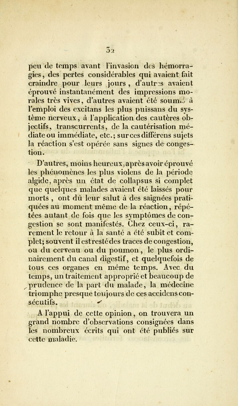 02 peu de temps avant Finvasion des hémorra- gies ^ des pertes considérables qui avaient fait craindre pour leurs jours , d'autres avaient éprouvé instantanément des impressions mo- rales très vives, d'autres avaient été soumw à l'emploi des excitans les plus puissans du sys- tème nerveux, à l'application des cautères ob- jectifs, transeurrents, de la cautérisation mé- diate ou immédiate, etc.; surcesdifFérens sujets la réaction s'est opérée sans signes de conges- tion. D'autres, moins heureuxj après avoir éprouvé les phénomènes les plus violens de la période algide, après un état de collapsus si complet que quelques malades avaient été laissés pour morts , ont dû leur salut à des saignées prati- quées au moment même de la réaction, répé- tées autant de fois que les symptômes de con- gestion se sont manifestés. Chez ceux-ci, ra- rement le retour à la santé a été subit et com- plet; souvent iiestrestédes traces de congestion, ou du cerveau ou du poumon, le plus ordi- nairement du canal digestif, et quelquefois de tous ces organes en même temps. Avec du temps, un traitement approprié et beaucoup de prudence de la part du malade, la médecine triomphe presque toujours de ces accidens con- sécutifs. ' A l'appui de cette opinion, on trouvera un grand nombre d'observations consignées dans les nombreux écrits qui ont été publiés sur cette maladie.