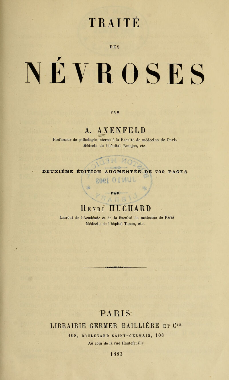 TRAITÉ DES NEVROSES A. AXENFELD Professeur de pathologie interne à la Faculté de médecine de Paris Médecin de l'hôpital Beaujon, etc. DEUXIÈME ÉDITION AUGMENTÉE DE 700 PAGES Henri HUGHARD Lauréat de l'Académie et de la Faculté de médecine de Paris Médecin de l'hôpital Tenon, etc. PARIS LIBRAIRIE GERMER BAILLIÊRE et G'^ 108, BOULEVARD S A.INT-GERM AIN, 108 Au coin de la rue Hautefeuille 1883