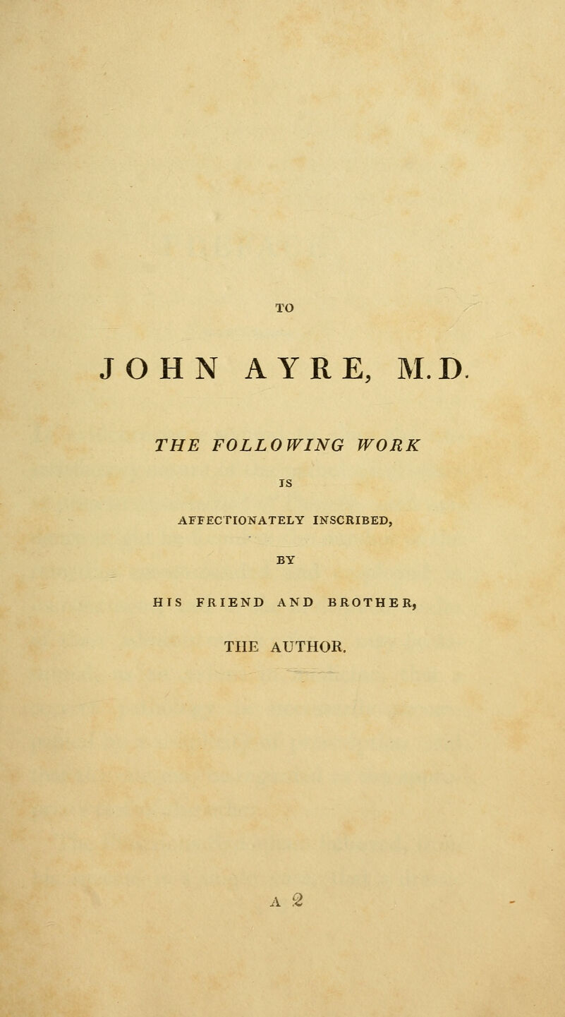 TO JOHN AY RE, M.D THE FOLLOWING WORK IS AFFECTIONATELY INSCRIBED, BY HIS FRIEND AND BROTHER, THE AUTHOR. A ^2