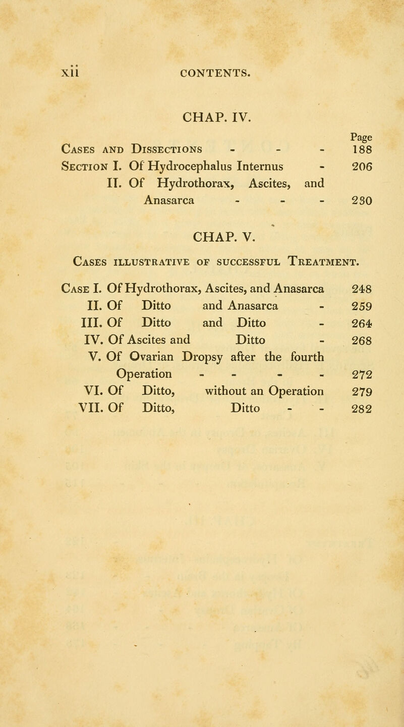 CHAP. IV. Page Cases and Dissections - - - 188 Section I. Of Hydrocephalus Internus - 206 IT. Of Hydrothorax, Ascites, and Anasarca - - - 2 SO CHAP. V. Cases illustrative of successful Treatment. Case I. Of Hydrothorax, Ascites, and Anasarca 248 II. Of Ditto and Anasarca - 259 III. Of Ditto and Ditto - 264? IV. Of Ascites and Ditto - 268 V. Of Ovarian Dropsy after the fourth Operation - - - - 272 VI. Of Ditto, without an Operation 279