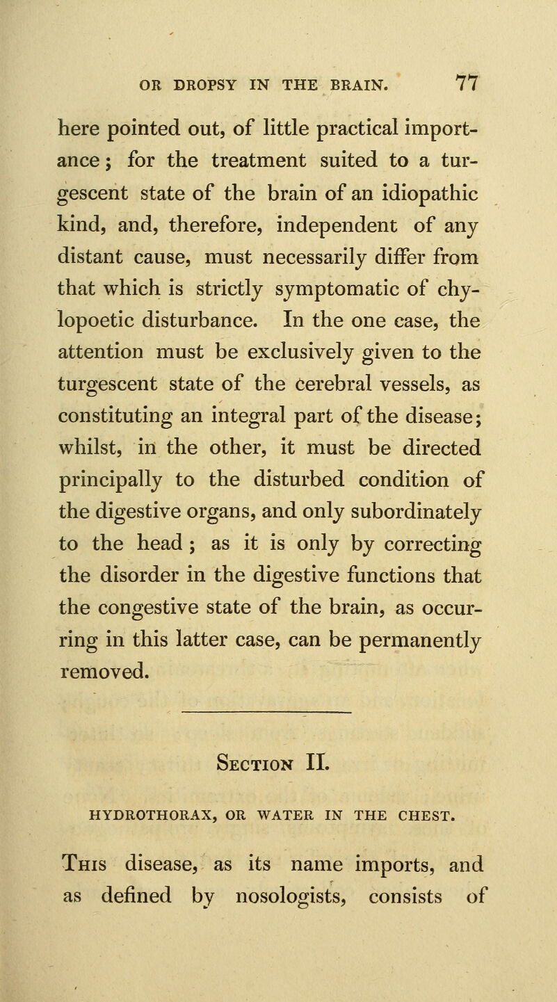 here pointed out, of little practical import- ance ; for the treatment suited to a tur- gescent state of the brain of an idiopathic kind, and, therefore, independent of any distant cause, must necessarily differ from that which is strictly symptomatic of chy- lopoetic disturbance. In the one ease, the attention must be exclusively given to the turgescent state of the Cerebral vessels, as constituting an integral part of the disease; whilst, in the other, it must be directed principally to the disturbed condition of the digestive organs, and only subordinately to the head ; as it is only by correcting the disorder in the digestive functions that the congestive state of the brain, as occur- ring in this latter case, can be permanently removed. Section IL HYDROTHORAX, OR WATER IN THE CHEST. This disease, as its name imports, and as defined by nosologists, consists of