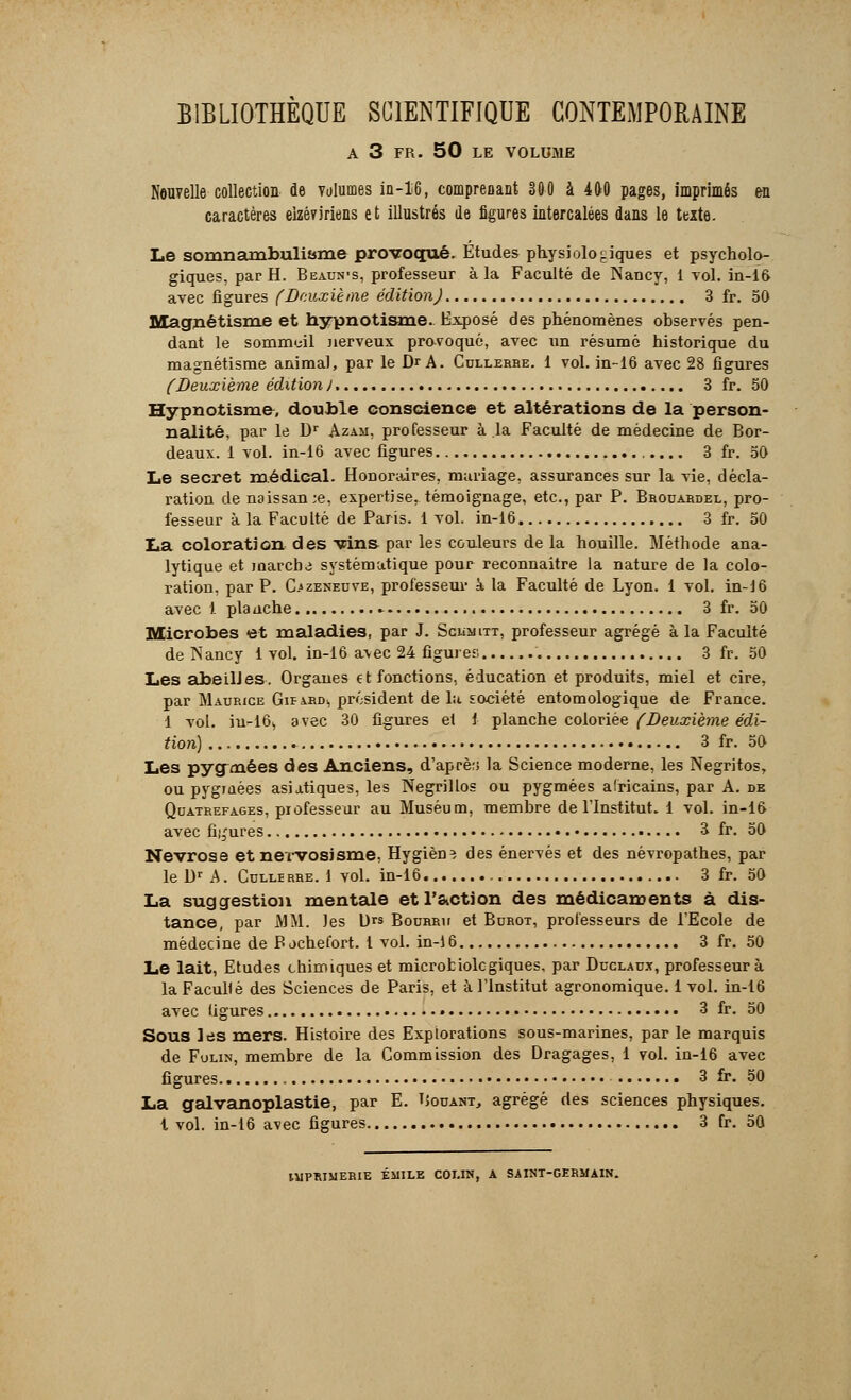 A 3 FR. 50 LE VOLUME Nouvelle collection de volumes iu-16, compreoant 300 à 400 pages, imprimés en caractères eizéviriens et illustrés de figures intercalées dans le texte. Le somnambulisme provoqué. Études physiologiques et psycholo- giques, par H. Beaun-s, professeur à la Faculté de Nancy, 1 vol. in-16 avec figures (Deuxième édition) 3 fr. 50 Magnétisme et hypnotisme. Exposé des phénomènes observés pen- dant le sommeil nerveux provoqué, avec un résumé historique du magnétisme animal, par le Dr A. Cullerhe. 1 vol. in-16 avec 28 figures (Deuxième édition). 3 fr. 50 Hypnotisme, double conscience et altérations de la person- nalité, par le Dr Azam, professeur à la Faculté de médecine de Bor- deaux. 1 vol. in-16 avec figures 3 fr. 50 Le secret médical. Honoraires, mariage, assurances sur la vie, décla- ration de naissan;e, expertise, témoignage, etc., par P. Brouardel, pro- fesseur à la Faculté de Paris. 1 vol. in-16 3 fr. 50 La coloration des vins par les couleurs de la houille. Méthode ana- lytique et marcha systématique pour reconnaître la nature de la colo- ration, par P. C>zeneuve, professeur à la Faculté de Lyon. 1 vol. in-16 avec 1 planche .- 3 fr. 50 Microbes et maladies, par J. Sciîmitt, professeur agrégé à la Faculté de Nancy 1 vol. in-16 avec 24 figures 3 fr. 50 Les abeilles. Organes et fonctions, éducation et produits, miel et cire, par Maurice Gif ard<, président de la société entomologique de France. 1 vol. iu-16s avec 30 figures et i planche coloriée (Deuxième édi- tion) 3 fr. 50 Les pygmées des Anciens, d'aprè;> la Science moderne, les Negritos, ou pygmées asiatiques, les Negrillos ou pygmées africains, par A. de Quatrefages, professeur au Muséum, membre de l'Institut. 1 vol. in-16 avec figures • 3 fr. 50 Névrose et nervosisme, Hygiène des énervés et des névropathes, par le Dr A. Cuixirre. 1 vol. in-16. 3 fr. 50 La suggestion mentale et l'action des médicaments à dis- tance, par MM. les l)rs Bourru et Burot, professeurs de l'Ecole de médecine de B jehefort. 1 vol. in-16 3 fr. 50 Le lait, Etudes chimiques et microfciolcgiques, par Duclaux, professeur à la Facullé des Sciences de Paris, et à l'Institut agronomique. 1 vol. in-16 avec ligures 3 fr. 50 Sous les mers. Histoire des Explorations sous-marines, par le marquis de Fulin, membre de la Commission des Dragages, 1 vol. in-16 avec figures 3 fr. 50 La galvanoplastie, par E. Douant, agrégé des sciences physiques, t vol. in-16 avec figures 3 fr. 50 IMPRIMERIE EMILE COI.IN, A SAINT-GERMAIN.