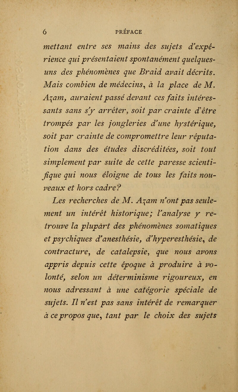 mettant entre ses mains des sujets d'expé- rience qui présentaient spontanément quelques- uns des phénomènes que Braid avait décrits. Mais combien de médecins, à la place de M. A\am, auraient passé devant ces faits intéres- sants sans s'y arrêter•, soit par crainte d'être trompés par les jongleries d'une hystérique, soit par crainte de compromettre leur réputa- tion dans des études discréditées, soit tout simplement par suite de cette paresse scienti- fique qui nous éloigne de tous les faits nou- veaux et hors cadre? Les recherches de M. A\am n ont pas seule- ment un intérêt historique; l'analyse y re- trouve la plupart des phénomènes somatiques et psychiques d'anesthésie, d'hyperesthésie, de contracture, de catalepsie, que nous avons appris depuis cette époque à produire à vo- lonté, selon un déterminisme rigoureux, en nous adressant à une catégorie spéciale de sujets. Il n'est pas sans intérêt de remarquer à ce propos que, tant par le choix des sujets