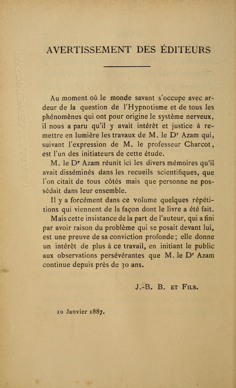 AVERTISSEMENT DES ÉDITEURS Au moment où le monde savant s'occupe avec ar- deur de la question de l'Hypnotisme et de tous les phénomènes qui ont pour origine le système nerveux, il nous a paru qu'il y avait intérêt et justice à re- mettre en lumière les travaux de M. le Dr Azam qui, suivant l'expression de M. le professeur Charcot, est l'un des initiateurs de cette étude. M. le Dr Azam réunit ici les divers mémoires qu'il avait disséminés dans les recueils scientifiques, que l'on citait de tous côtés mais que personne ne pos- sédait dans leur ensemble. Il y a forcément dans ce volume quelques répéti- tions qui viennent de la façon dont le livre a été fait. Mais cette insistance de la part de l'auteur, qui a fini par avoir raison du problème qui se posait devant lui, est une preuve de sa conviction profonde; elle donne un intérêt de plus à ce travail, en initiant le public aux observations persévérantes que M. le Dr Azam continue depuis près de 30 ans. J.-B. B. et Fils. 10 Janvier 1887.