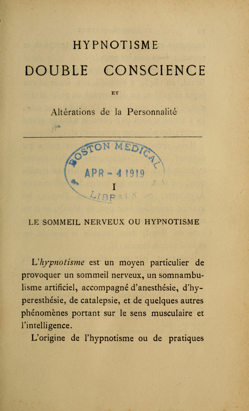 DOUBLE CONSCIENCE ET Altérations de la Personnalité APR-4 1919 ' * I P LE SOMMEIL NERVEUX OU HYPNOTISME U hypnotisme est un moyen particulier de provoquer un sommeil nerveux, un somnambu- lisme artificiel, accompagné d'anesthésie, d'hy- peresthésie, de catalepsie, et de quelques autres phénomènes portant sur le sens musculaire et l'intelligence. L'origine de l'hypnotisme ou de pratiques