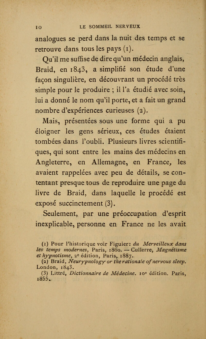 analogues se perd dans la nuit des temps et se retrouve dans tous les pays (i). Qu'il me suffise de dire qu'un médecin anglais, Braid, en 1843, a simplifié son étude d'une façon singulière, en découvrant un procédé très simple pour le produire ; il Ta étudié avec soin, lui a donné le nom qu'il porte, et a fait un grand nombre d'expériences curieuses (2). Mais, présentées sous une forme qui a pu éloigner les gens sérieux, ces études étaient tombées dans l'oubli. Plusieurs livres scientifi- ques, qui sont entre les mains des médecins en Angleterre, en Allemagne, en France, les avaient rappelées avec peu de détails, se con- tentant presque tous de reproduire une page du livre de Braid, dans laquelle le procédé est exposé succinctement (3), Seulement, par une préoccupation d'esprit inexplicable, personne en France ne les avait (1) Pour l'historique voir Figuier: du Merveilleux dans les temps modernes, Paris, 1860.—Cullerre, Magnétisme et hypnotisme, 2e édition, Paris, 1887. (2) Braid, Neurypnology or the rationale ofnervous sleep. London, 1843. (3) Littré, Dictionnaire de Médecine. 10e édition. Paris, i855.