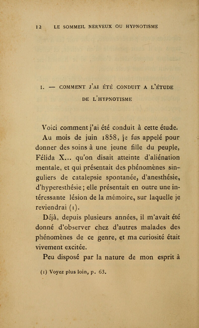 I. — COMMENT j'Ai ÉTÉ CONDUIT A L'ÉTUDE DE L HYPNOTISME Voici comment j'ai été conduit à cette étude. Au mois de juin i858, je fus appelé pour donner des soins à une jeune fille du peuple, Félida X... qu'on disait atteinte d'aliénation mentale, et qui présentait des phénomènes sin- guliers de catalepsie spontanée, d'anesthésie, d'hyperesthésie ; elle présentait en outre une in- téressante lésion de la mémoire, sur laquelle je reviendrai (i). Déjà, depuis plusieurs années, il m'avait été donné d'observer chez d'autres malades des phénomènes de ce genre, et ma curiosité était vivement excitée. Peu disposé par la nature de mon esprit à (i) Voyez plus loin, p. 63.