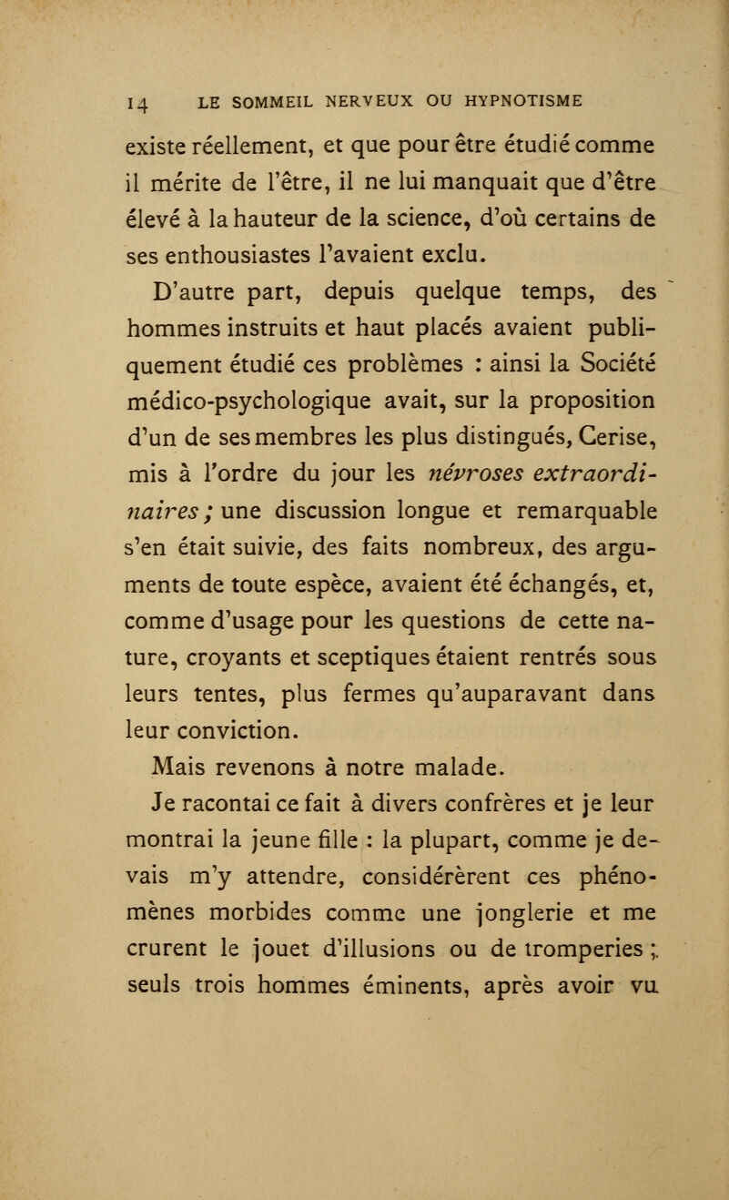 existe réellement, et que pour être étudié comme il mérite de l'être, il ne lui manquait que d'être élevé à la hauteur de la science, d'où certains de ses enthousiastes Pavaient exclu. D'autre part, depuis quelque temps, des hommes instruits et haut placés avaient publi- quement étudié ces problèmes : ainsi la Société médico-psychologique avait, sur la proposition d'un de ses membres les plus distingués, Cerise, mis à Tordre du jour les névroses extraordi- naires ; une discussion longue et remarquable s'en était suivie, des faits nombreux, des argu- ments de toute espèce, avaient été échangés, et, comme d'usage pour les questions de cette na- ture, croyants et sceptiques étaient rentrés sous leurs tentes, plus fermes qu'auparavant dans leur conviction. Mais revenons à notre malade. Je racontai ce fait à divers confrères et je leur montrai la jeune fille : la plupart, comme je de- vais m'y attendre, considérèrent ces phéno- mènes morbides comme une jonglerie et me crurent le jouet d'illusions ou de tromperies ; seuls trois hommes éminents, après avoir va